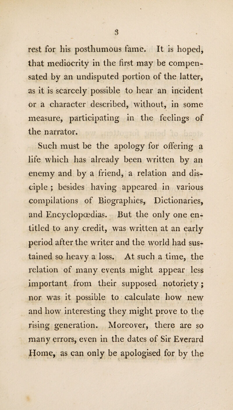 rest for his posthumous fame. It is hoped, that mediocrity in the first may be compen¬ sated by an undisputed portion of the latter, as it is scarcely possible to hear an incident or a character described, without, in some measure, participating in the feelings of the narrator. Such must be the apology for offering a life which has already been written by an enemy and by a friend, a relation and dis¬ ciple ; besides having appeared in various compilations of Biographies, Dictionaries, and Encyclopaedias. But the only one en¬ titled to any credit, was written at an early period after the writer and the world had sus¬ tained so heavy a loss. At such a time, the relation of many events might appear less important from their supposed notoriety; nor was it possible to calculate how new and how interesting they might prove to the rising generation. Moreover, there are so many errors, even in the dates of Sir Everard Home, as can only be apologised for by the