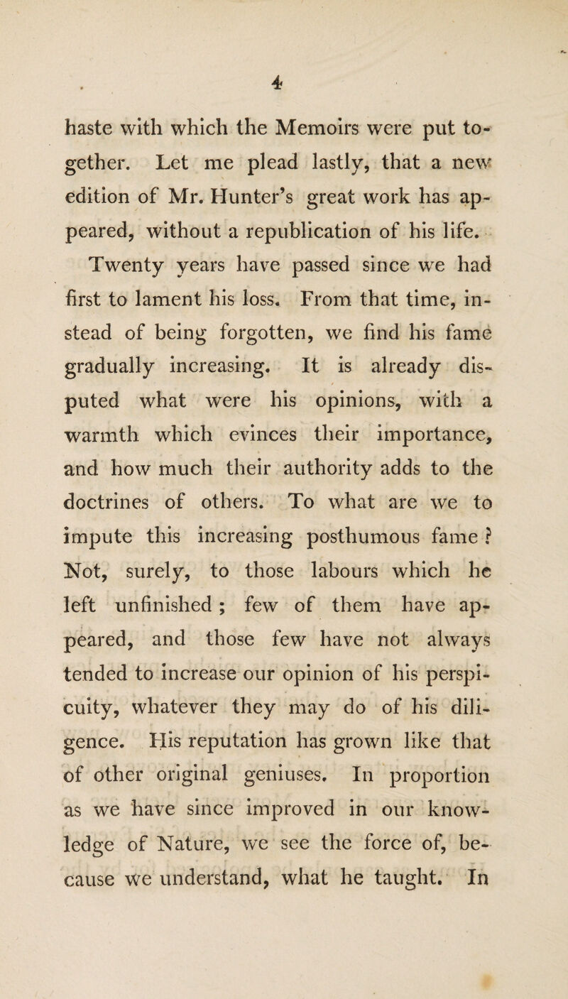 haste with which the Memoirs were put to¬ gether. Let me plead lastly, that a new* edition of Mr. Hunter’s great work has ap¬ peared, without a republication of his life. Twenty years have passed since we had first to lament his loss. From that time, in¬ stead of being forgotten, we find his fame gradually increasing. It is already dis¬ puted what were his opinions, with a warmth which evinces their importance, and how much their authority adds to the doctrines of others. To what are we to impute this increasing posthumous fame ? Not, surely, to those labours which he left unfinished ; few of them have ap¬ peared, and those few have not always tended to increase our opinion of his perspi¬ cuity, whatever they may do of his dili¬ gence. His reputation has grown like that of other original geniuses. In proportion as we have since improved in our know¬ ledge of Nature, we see the force of, be¬ cause we understand, what he taught. In