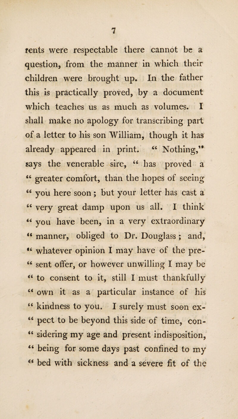 rents were respectable there cannot be a question, from the manner in which their children were brought up. In the father this is practically proved, by a document which teaches us as much as volumes. I shall make no apology for transcribing part of a letter to his son William, though it has already appeared in print. 44 Nothing,’* says the venerable sire, 66 has proved a 44 greater comfort, than the hopes of seeing 44 you here soon; but your letter has cast a 44 very great damp upon us all. I think 44 you have been, in a very extraordinary 44 manner, obliged to Dr. Douglass; and, 44 whatever opinion I may have of the pre- 44 sent offer, or however unwilling I may be 44 to consent to it, still I must thankfully 44 own it as a particular instance of his 44 kindness to you. I surely must soon ex- 44 pect to be beyond this side of time, con- 44 sidering my age and present indisposition, 44 being for some days past confined to my 44 bed with sickness and a severe fit of the