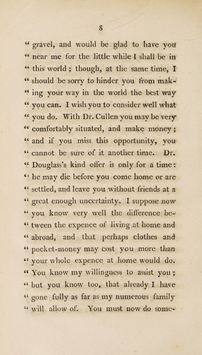 44 gravel, and would be glad to have you 66 near me for the little while I shall be in * 44 this world ; though, at the same time, I 44 should be sorry to hinder you from mak> 44 ing your way in the world the best way 44 you can. I wish you to consider well what 44 you do. With Dr. Cullen you may be very 44 comfortably situated, and make money; 44 and if you miss this opportunity, you 44 cannot be sure of it another time. Dr. 44 Douglass’s kind otfer is only for a time: 4‘ he may die before you come home or are 44 settled, and leave you without friends at a 44 great enough uncertainty. I suppose now 44 you know very well the difference be- 44 tween the expence of living at home and 44 abroad, and that perhaps clothes and 44 pocket-money may cost you more than 44 your whole expence at home would do* 44 You know my willingness to assist you ; 44 but you know too, that already I have 44 gone fully as far as my numerous family 44 will allow of. You must now do some-