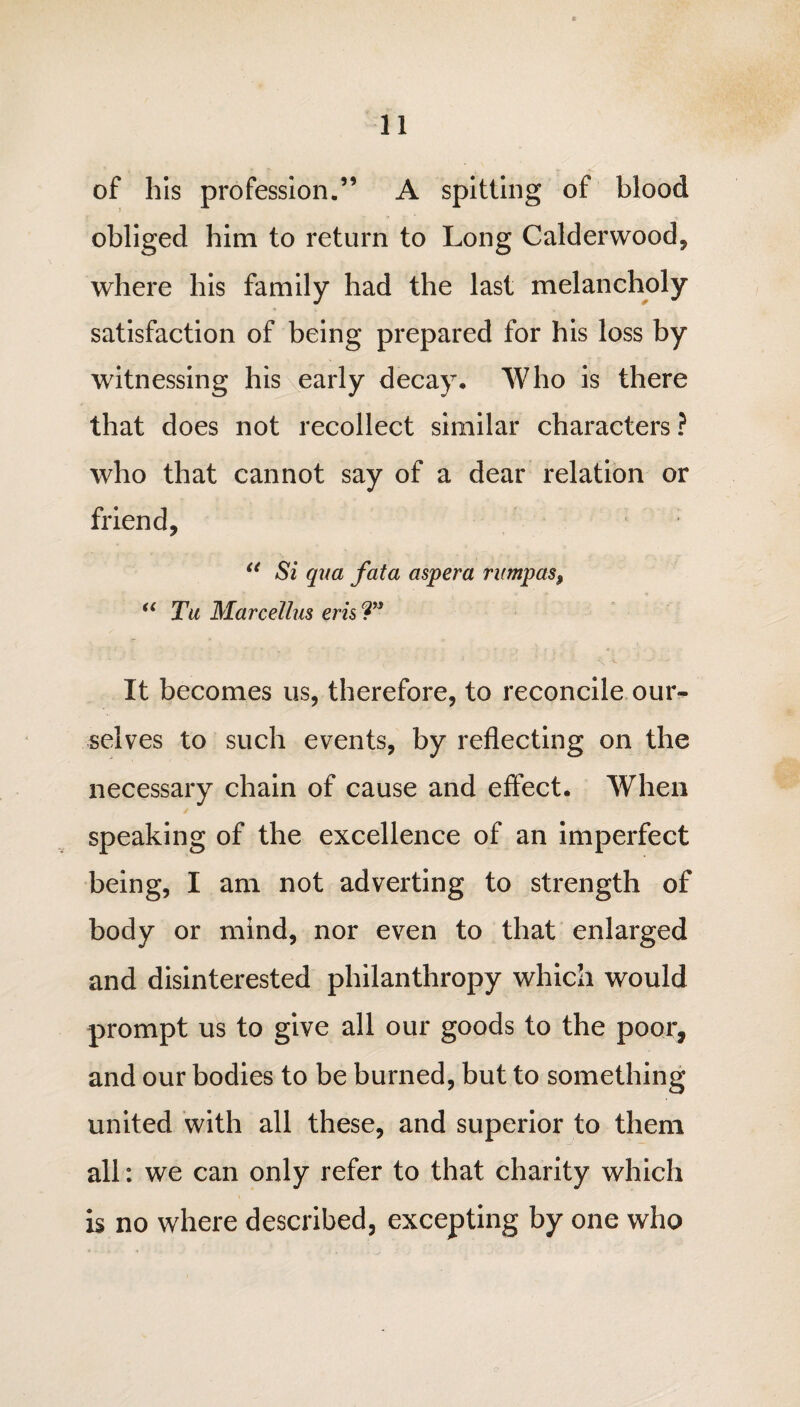 of his profession.” A spitting of blood obliged him to return to Long Calderwood, where his family had the last melancholy satisfaction of being prepared for his loss by witnessing his early decay. Who is there that does not recollect similar characters ? who that cannot say of a dear relation or friend, u Si qua fata aspera rumpus, “ Tu Marcellus eris T* It becomes us, therefore, to reconcile our-- selves to such events, by reflecting on the necessary chain of cause and effect. When speaking of the excellence of an imperfect being, I am not adverting to strength of body or mind, nor even to that enlarged and disinterested philanthropy which would prompt us to give all our goods to the poor, and our bodies to be burned, but to something united with all these, and superior to them all: we can only refer to that charity which is no where described, excepting by one who