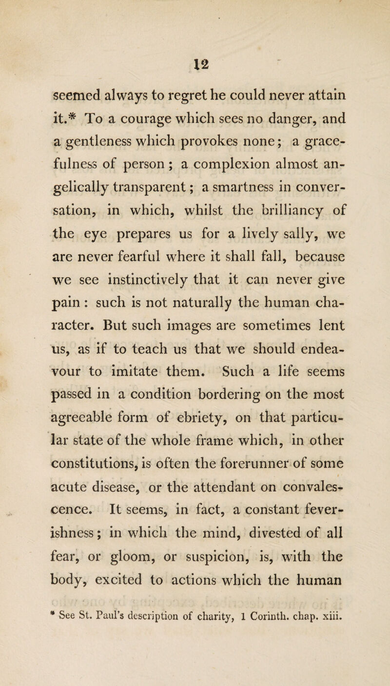 seemed always to regret he could never attain it.* To a courage which sees no danger, and a gentleness which provokes none; a grace¬ fulness of person ; a complexion almost an¬ gelically transparent; a smartness in conver¬ sation, in which, whilst the brilliancy of the eye prepares us for a lively sally, we are never fearful where it shall fall, because we see instinctively that it can never give pain : such is not naturally the human cha¬ racter. But such images are sometimes lent us, as if to teach us that we should endea¬ vour to imitate them. Such a life seems passed in a condition bordering on the most agreeable form of ebriety, on that particu¬ lar state of the whole frame which, in other constitutions, is often the forerunner of some acute disease, or the attendant on convales¬ cence. It seems, in fact, a constant fever¬ ishness ; in which the mind, divested of all fear, or gloom, or suspicion, is, with the body, excited to actions which the human * See St. Paul’s description of charity, 1 Corinth, chap. xiii.