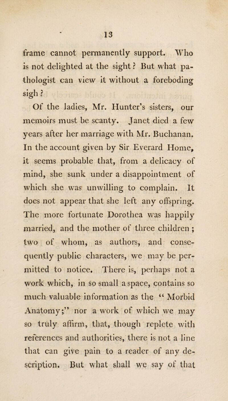 frame cannot permanently support. Who is not delighted at the sight ? But what pa¬ thologist can view it without a foreboding sigh ? Of the ladies, Mr. Hunter’s sisters, our memoirs must be scanty. Janet died a few years after her marriage with Mr. Buchanan. In the account given by Sir Everard Home, it seems probable that, from a delicacy of mind, she sunk under a disappointment of which she was unwilling to complain. It does not appear that she left any offspring. The more fortunate Dorothea was happily married, and the mother of three children ; two of whom, as authors, and conse¬ quently public characters, we may be per¬ mitted to notice. There is, perhaps not a work which, in so small a space, contains so much valuable information as the 66 Morbid Anatomy;” nor a work of which we may so truly affirm, that, though replete with references and authorities, there is not a line that can give pain to a reader of any de¬ scription. But what shall we say of that