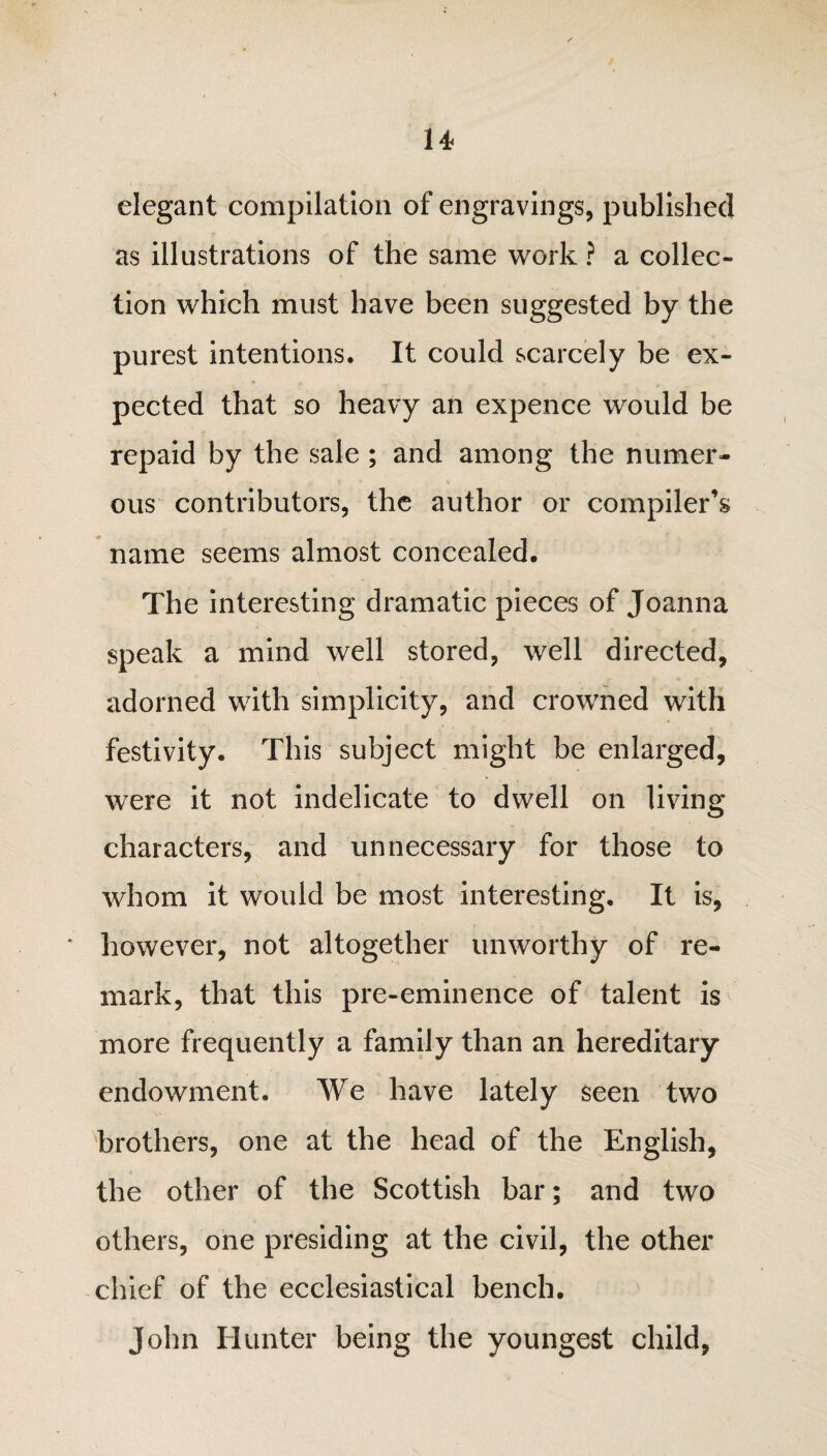 elegant compilation of engravings, published as illustrations of the same work ? a collec¬ tion which must have been suggested by the purest intentions. It could scarcely be ex¬ pected that so heavy an expence would be repaid by the sale ; and among the numer¬ ous contributors, the author or compiler's name seems almost concealed. The interesting dramatic pieces of Joanna speak a mind well stored, well directed, adorned with simplicity, and crowned with festivity. This subject might be enlarged, were it not indelicate to dwell on living characters, and unnecessary for those to whom it would be most interesting. It is, however, not altogether unworthy of re¬ mark, that this pre-eminence of talent is more frequently a family than an hereditary endowment. We have lately seen two brothers, one at the head of the English, the other of the Scottish bar; and two others, one presiding at the civil, the other chief of the ecclesiastical bench. John Hunter being the youngest child,