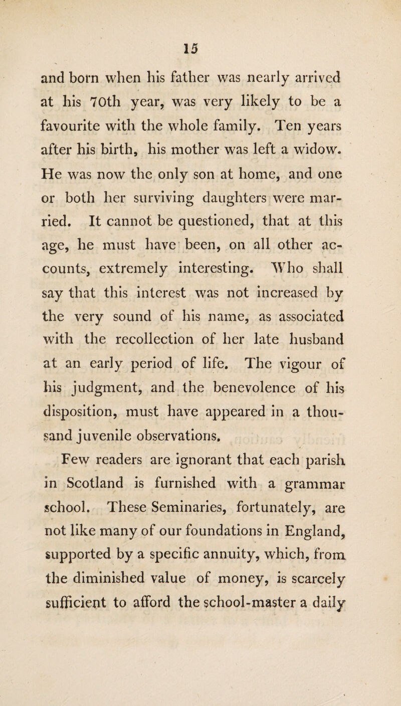 and bom when his father was nearly arrived at his 70th year, was very likely to be a favourite with the whole family. Ten years after his birth, his mother was left a widow. He was now the only son at home, and one or both her surviving daughters were mar¬ ried. It cannot be questioned, that at this age, he must have been, on all other ac¬ counts, extremely interesting. Who shall say that this interest was not increased by the very sound of his name, as associated with the recollection of her late husband at an early period of life. The vigour of his judgment, and the benevolence of his disposition, must have appeared in a thou¬ sand juvenile observations. Few readers are ignorant that each parish in Scotland is furnished with a grammar school. These Seminaries, fortunately, are not like many of our foundations in England, supported by a specific annuity, which, from the diminished value of money, is scarcely sufficient to afford the school-master a daily