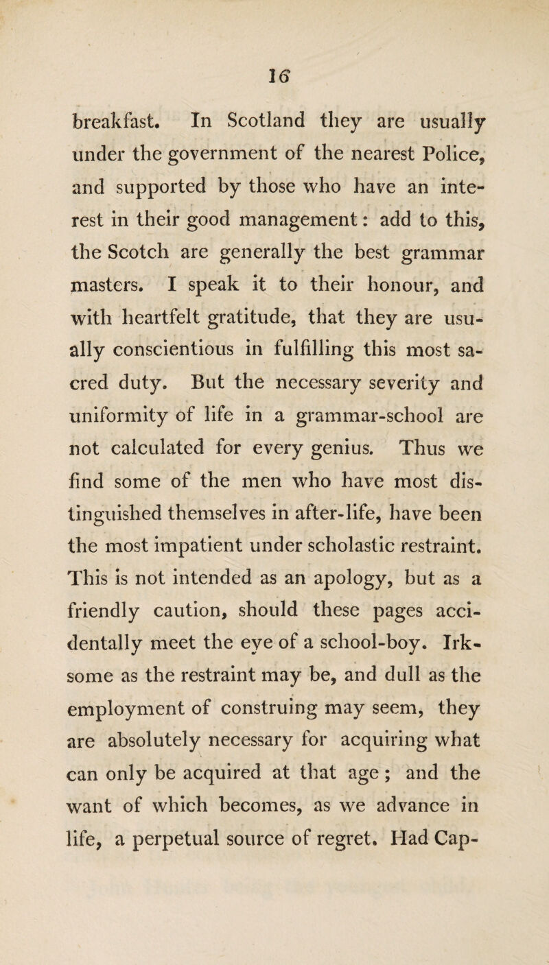 breakfast. In Scotland they are usually under the government of the nearest Police* and supported by those who have an inte¬ rest in their good management: add to this, the Scotch are generally the best grammar masters. I speak it to their honour, and with heartfelt gratitude, that they are usu¬ ally conscientious in fulfilling this most sa¬ cred duty. But the necessary severity and uniformity of life in a grammar-school are not calculated for every genius. Thus we find some of the men who have most dis¬ tinguished themselves in after-life, have been the most impatient under scholastic restraint. This is not intended as an apology, but as a friendly caution, should these pages acci¬ dentally meet the eye of a school-boy. Irk¬ some as the restraint may be, and dull as the employment of construing may seem, they are absolutely necessary for acquiring what can only be acquired at that age; and the want of which becomes, as we advance in life, a perpetual source of regret. Had Cap-