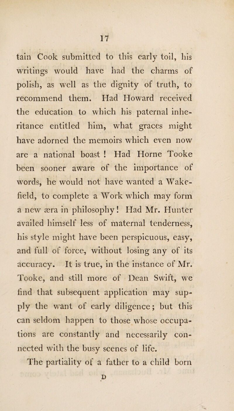 tain Cook submitted to this early toil, his writings would have had the charms of polish, as well as the dignity of truth, to recommend them. Had Howard received the education to which his paternal inhe¬ ritance entitled him, what graces might have adorned the memoirs which even now are a national boast ! Had Horne Tooke been sooner aware of the importance of words, he would not have wanted a Wake¬ field, to complete a Work which may form a new asra in philosophy! Had Mr. Hunter availed himself less of maternal tenderness, his style might have been perspicuous, easy, and full of force, without losing any of its accuracy. It is true, in the instance of Mr. Tooke, and still more of Dean Swift, we find that subsequent application may sup¬ ply the want of early diligence; but this can seldom happen to those whose occupa¬ tions are constantly and necessarily con¬ nected with the busy scenes of life. The partiality of a father to a child born D