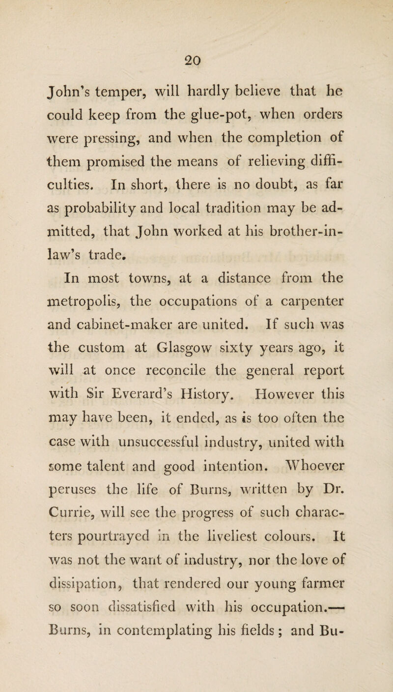 John’s temper, will hardly believe that he could keep from the glue-pot, when orders were pressing, and when the completion of them promised the means of relieving diffi¬ culties. In short, there is no doubt, as far as probability and local tradition may be ad¬ mitted, that John worked at his brother-in- law’s trade. In most towns, at a distance from the metropolis, the occupations of a carpenter and cabinet-maker are united. If such was the custom at Glasgow sixty years ago, it will at once reconcile the general report with Sir Everard’s History. However this may have been, it ended, as is too often the case with unsuccessful industry, united with some talent and good intention. Whoever peruses the life of Burns, written by Dr. Currie, will see the progress of such charac¬ ters pourtrayed in the liveliest colours. It was not the want of industry, nor the love of dissipation, that rendered our young farmer so soon dissatisfied with his occupation.— Burns, in contemplating his fields; and Bu-