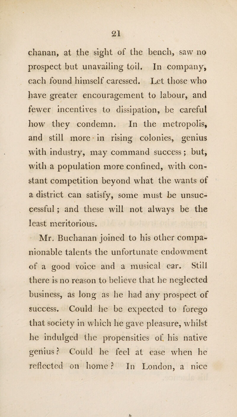 chanan, at the sight of the bench, saw no prospect but unavailing toil. In company, each found himself caressed. Let those who have greater encouragement to labour, and fewer incentives to dissipation, be careful how they condemn. In the metropolis, and still more * in rising colonies, genius with industry, may command success; but, with a population more confined, with con¬ stant competition beyond what the wants of a district can satisfy, some must be unsuc¬ cessful ; and these will not always be the least meritorious. Mr. Buchanan joined to his other compa¬ nionable talents the unfortunate endowment of a good voice and a musical ear. Still there is no reason to believe that he neglected business, as long as he had any prospect of success. Could he be expected to forego that society in which he gave pleasure, whilst he indulged the propensities of his native genius ? Could he feel at ease when he reflected on home ? In London, a nice