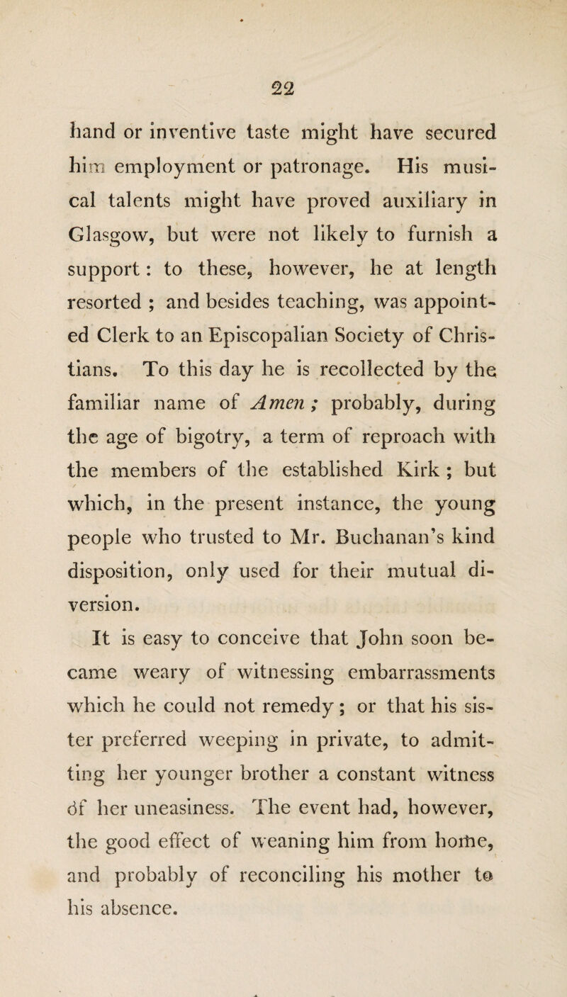 hand or inventive taste might have secured him employment or patronage. His musi¬ cal talents might have proved auxiliary in Glasgow, but were not likely to furnish a support: to these, however, he at length resorted ; and besides teaching, was appoint¬ ed Clerk to an Episcopalian Society of Chris¬ tians. To this day he is recollected by the familiar name of Amen ; probably, during the age of bigotry, a term of reproach with the members of the established Kirk ; but which, in the present instance, the young people who trusted to Mr. Buchanan’s kind disposition, only used for their mutual di¬ version. It is easy to conceive that John soon be¬ came weary of witnessing embarrassments which he could not remedy; or that his sis¬ ter preferred weeping in private, to admit¬ ting her younger brother a constant witness df her uneasiness. The event had, however, the good effect of weaning him from horhe, and probably of reconciling his mother to his absence.