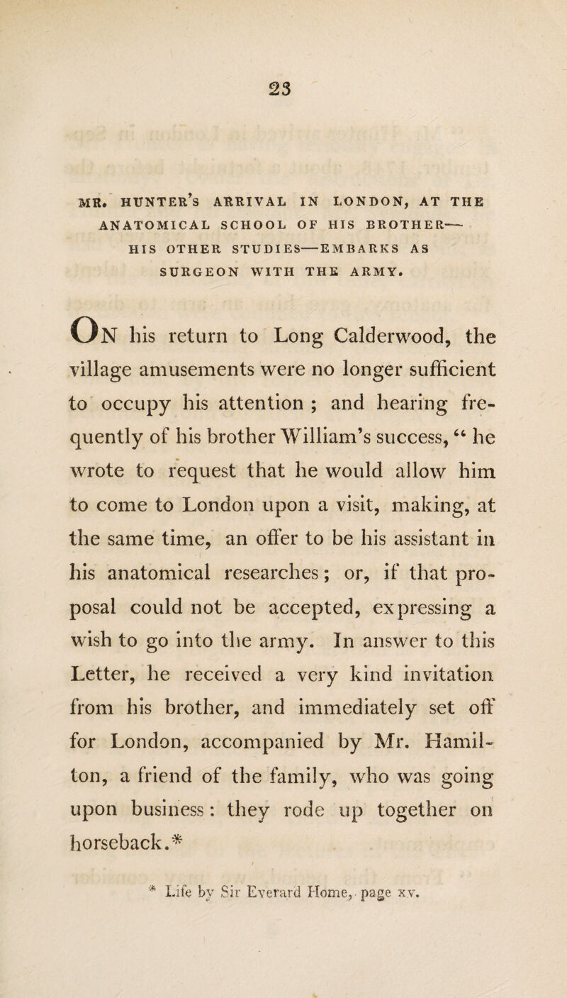 MR. HUNTER’S ARRIVAL IN LONDON, AT THE ANATOMICAL SCHOOL OF HIS BROTHER— HIS OTHER STUDIES-EMBARKS AS SURGEON WITH THE ARMY. On his return to Long Calderwood, the village amusements were no longer sufficient to occupy his attention ; and hearing fre¬ quently of his brother William’s success,66 he •> wrote to request that he would allow him to come to London upon a visit, making, at the same time, an offer to be his assistant in his anatomical researches; or, if that pro¬ posal could not be accepted, expressing a wish to go into the army. In answer to this Letter, he received a very kind invitation from his brother, and immediately set off for London, accompanied by Mr. Hamil¬ ton, a friend of the family, who was going upon business: they rode up together on horseback.* / * Life by Sir Everard Home, page xv.