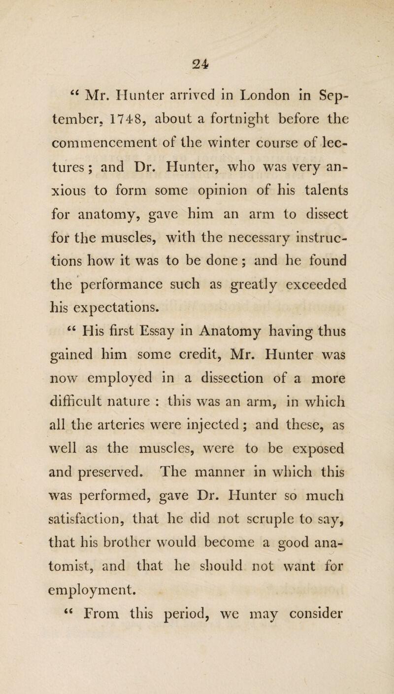 “ Mr. Hunter arrived in London in Sep¬ tember, 1748, about a fortnight before the commencement of the winter course of lec¬ tures ; and Dr. Hunter, who was very an¬ xious to form some opinion of his talents for anatomy, gave him an arm to dissect for the muscles, with the necessary instruc¬ tions how it was to be done; and he found the performance such as greatly exceeded his expectations. “ His first Essay in Anatomy having thus gained him some credit, Mr. Hunter was now employed in a dissection of a more difficult nature : this was an arm, in which all the arteries were injected; and these, as well as the muscles, were to be exposed and preserved. The manner in which this was performed, gave Dr. Hunter so much satisfaction, that he did not scruple to say, that his brother would become a good ana¬ tomist, and that he should not want for employment. “ From this period, we may consider