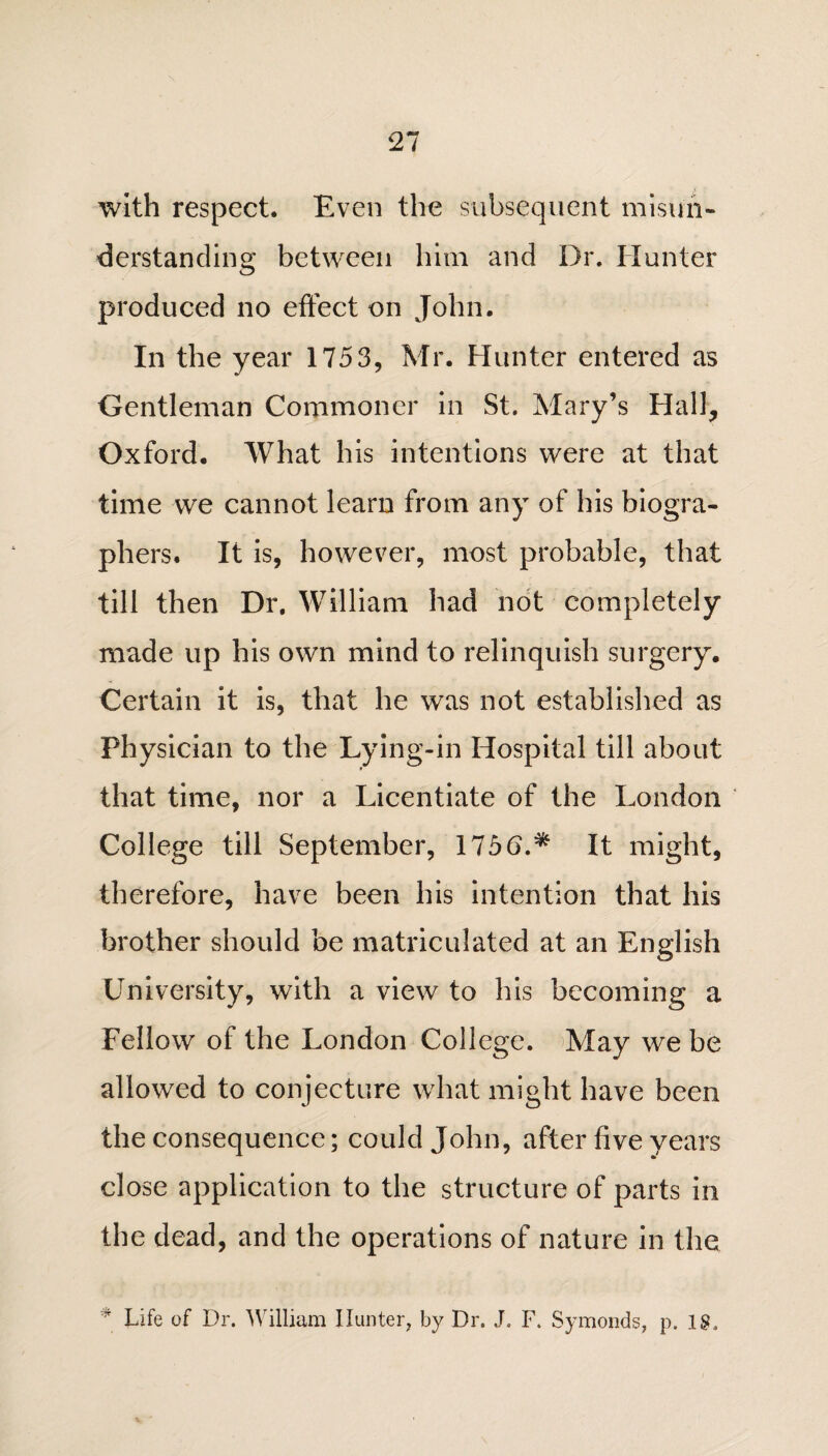 with respect. Even the subsequent misun¬ derstanding between him and Dr. Hunter produced no effect on John. In the year 1753, Mr. Hunter entered as Gentleman Commoner in St. Mary’s Hall, Oxford. What his intentions were at that time we cannot learn from any of his biogra¬ phers. It is, however, most probable, that till then Dr. William had not completely made up his own mind to relinquish surgery. Certain it is, that he was not established as Physician to the Lying-in Hospital till about that time, nor a Licentiate of the London College till September, 175b.* It might, therefore, have been his intention that his brother should be matriculated at an English University, with a view to his becoming a Fellow of the London College. May we be allowed to conjecture what might have been the consequence; could John, after five years close application to the structure of parts in the dead, and the operations of nature in the 4 Life of Dr. William Hunter, by Dr. J. F. Symonds, p. IS,