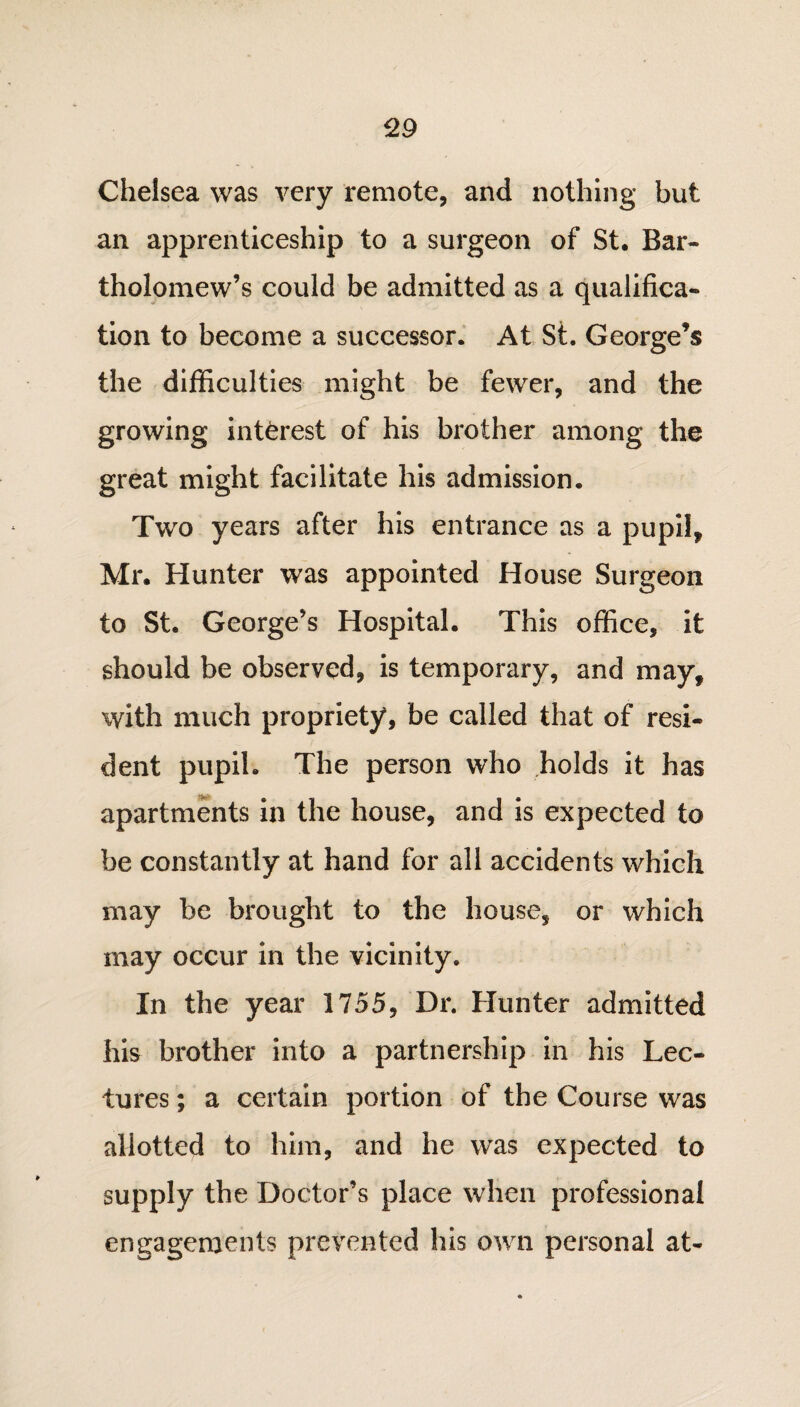 Chelsea was very remote, and nothing but an apprenticeship to a surgeon of St. Bar¬ tholomew’s could be admitted as a qualifica¬ tion to become a successor. At St. George’s the difficulties might be fewer, and the growing interest of his brother among the great might facilitate his admission. Two years after his entrance as a pupil, Mr. Hunter was appointed House Surgeon to St. George’s Hospital. This office, it should be observed, is temporary, and may, with much propriety, be called that of resi¬ dent pupil. The person who holds it has apartments in the house, and is expected to be constantly at hand for all accidents which may be brought to the house, or which may occur in the vicinity. In the year 1755, Dr. Hunter admitted his brother into a partnership in his Lec¬ tures ; a certain portion of the Course was allotted to him, and he was expected to supply the Doctor’s place when professional engagements prevented his own personal at-