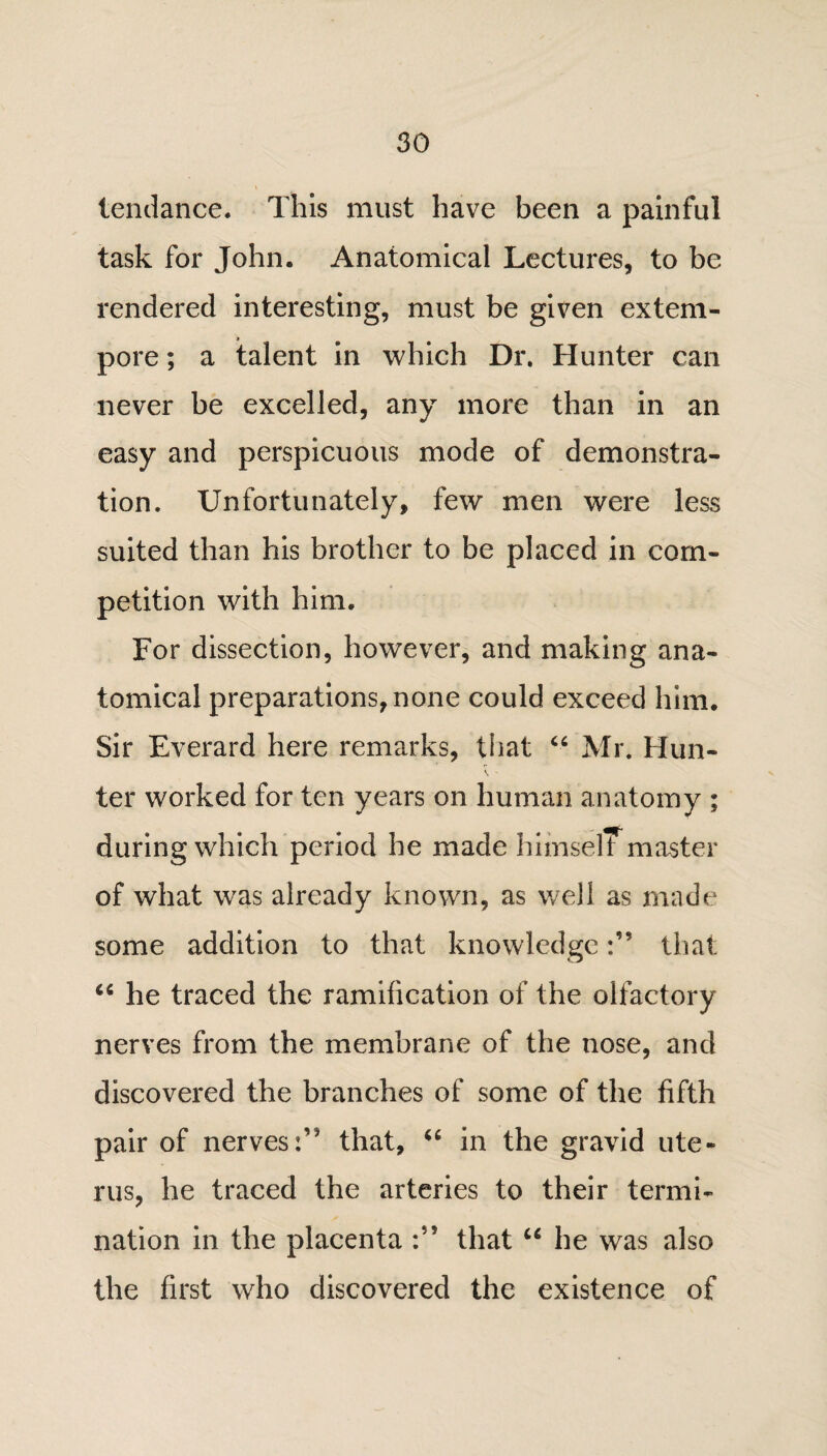 tendance. This must have been a painful task for John. Anatomical Lectures, to be rendered interesting, must be given extem¬ pore ; a talent in which Dr. Hunter can never be excelled, any more than in an easy and perspicuous mode of demonstra¬ tion. Unfortunately, few men were less suited than his brother to be placed in com¬ petition with him. For dissection, however, and making ana¬ tomical preparations, none could exceed him. Sir Everard here remarks, that “ Mr. Hun- ter worked for ten years on human anatomy ; during which period he made himself master of what was already known, as well as made some addition to that knowledgethat 66 he traced the ramification of the olfactory nerves from the membrane of the nose, and discovered the branches of some of the fifth pair of nervesthat, in the gravid ute¬ rus, he traced the arteries to their termi¬ nation in the placenta :’5 that u he was also the first who discovered the existence of