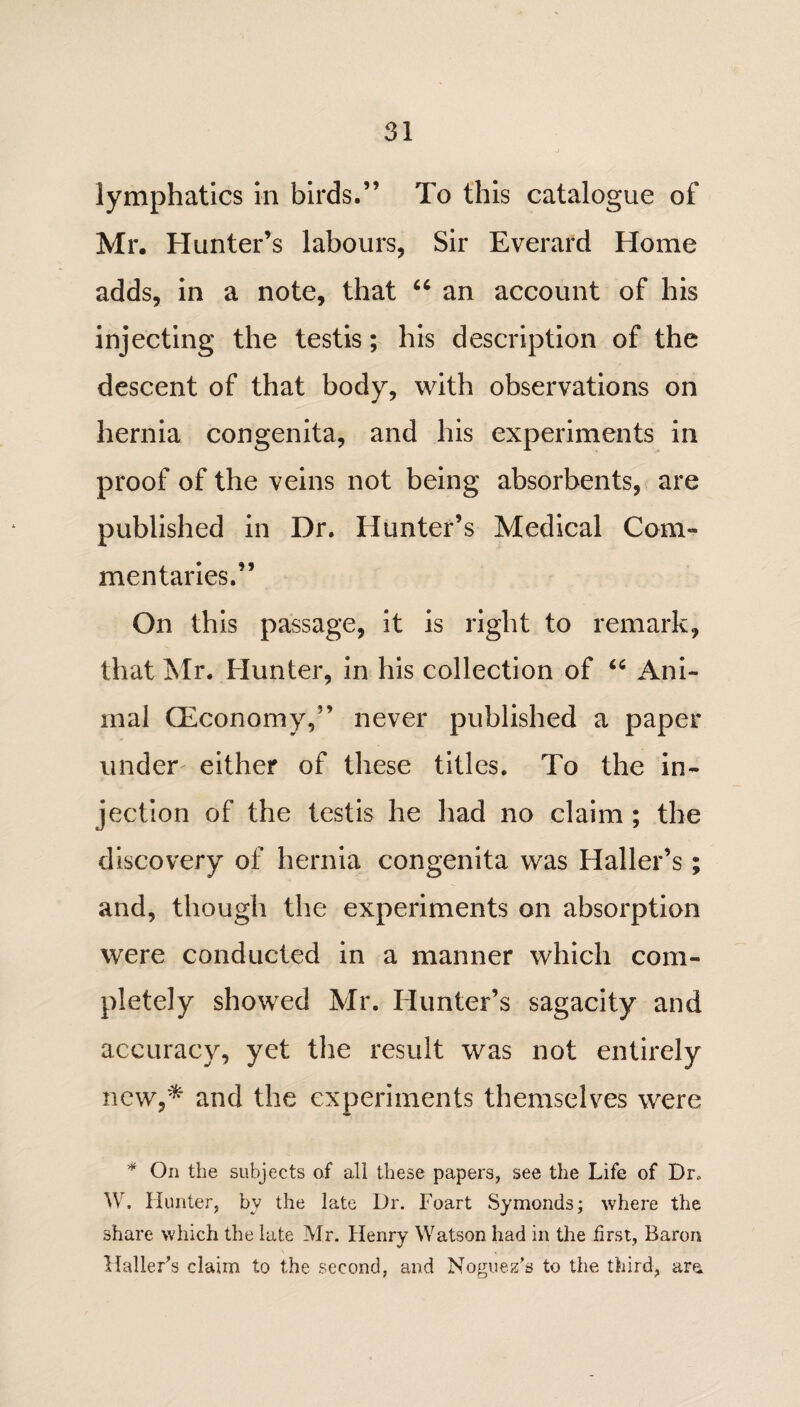 lymphatics in birds.” To this catalogue of Mr. Hunter’s labours, Sir Everard Home adds, in a note, that “ an account of his injecting the testis; his description of the descent of that body, with observations on hernia congenita, and his experiments in proof of the veins not being absorbents, are published in Dr. Hunter’s Medical Com¬ mentaries.” On this passage, it is right to remark, that Mr. Hunter, in his collection of u Ani¬ mal (Economy,” never published a paper under either of these titles. To the in¬ jection of the testis he had no claim ; the discovery of hernia congenita was Haller’s; and, though the experiments on absorption were conducted in a manner which com¬ pletely showed Mr. Hunter’s sagacity and accuracy, yet the result was not entirely new,* and the experiments themselves were * On the subjects of all these papers, see the Life of Dr. W. Hunter, by the late Dr. Foart Symonds; where the share which the late Mr. Henry Watson had in the first, Baron Haller’s claim to the second, and Noguez’s to the third, are