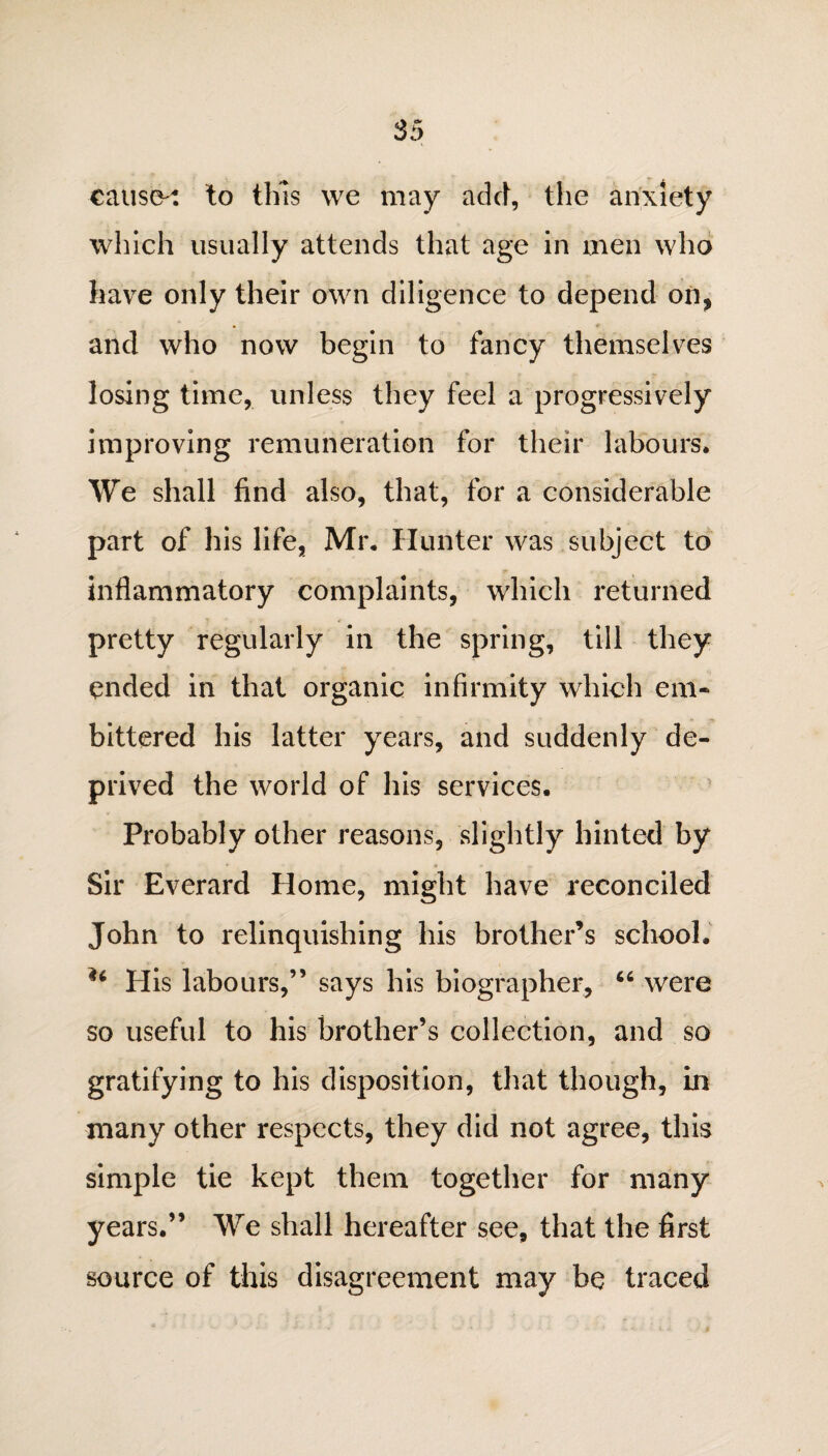 cause': to this we may add, the anxiety which usually attends that age in men who have only their own diligence to depend on, and who now begin to fancy themselves losing time, unless they feel a progressively improving remuneration for their labours. We shall find also, that, for a considerable part of his life, Mr. Hunter was subject to inflammatory complaints, which returned pretty regularly in the spring, till they ended in that organic infirmity which em¬ bittered his latter years, and suddenly de¬ prived the world of his services. Probably other reasons, slightly hinted by Sir Everard Home, might have reconciled John to relinquishing his brother’s school. ** His labours,” says his biographer, “ were so useful to his brother’s collection, and so gratifying to his disposition, that though, in many other respects, they did not agree, this simple tie kept them together for many years.” We shall hereafter see, that the first source of this disagreement may be traced