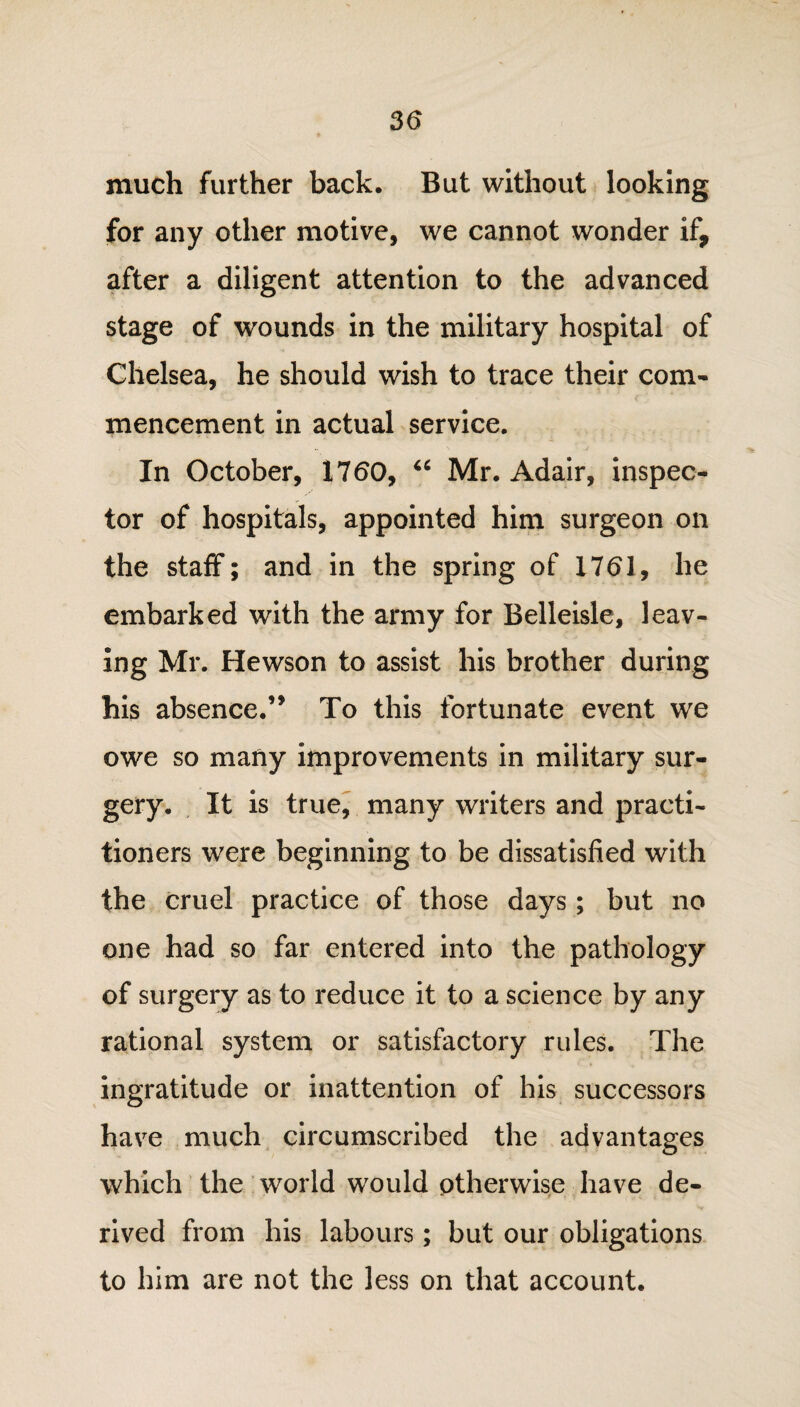 much further back. But without looking for any other motive, we cannot wonder if, after a diligent attention to the advanced stage of wounds in the military hospital of Chelsea, he should wish to trace their com¬ mencement in actual service. In October, 1760, u Mr. Adair, inspec¬ tor of hospitals, appointed him surgeon on the staff; and in the spring of 1761, he embarked with the army for Belleisle, leav¬ ing Mr. Hewson to assist his brother during his absence.’* To this fortunate event we owe so many improvements in military sur¬ gery. It is true, many writers and practi¬ tioners were beginning to be dissatisfied with the cruel practice of those days; but no one had so far entered into the pathology of surgery as to reduce it to a science by any rational system or satisfactory rules. The ingratitude or inattention of his successors have much circumscribed the advantages which the world would otherwise have de¬ rived from his labours; but our obligations to him are not the less on that account.