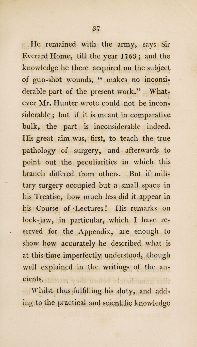 He remained with the army, says Sir Everard Home, till the year 1763 ; and the knowledge he there acquired on the subject of gun-shot wounds, “ makes no inconsi¬ derable part of the present work.9* What¬ ever Mr. Hunter wrote could not be incon¬ siderable ; but if it is meant in comparative bulk, the part is inconsiderable indeed. His great aim was, first, to teach the true pathology of surgery, and afterwards to point out the peculiarities in which this branch differed from others. But if mili¬ tary surgery occupied but a small space in his Treatise, how much less did it appear in his Course of ^Lectures! His remarks on lock-jaw, in particular, which I have re¬ served for the Appendix, are enough to show how accurately he described what is at this time imperfectly understood, though well explained in the writings of the an¬ cients. Whilst thus fulfilling his duty, and add¬ ing to the practical and scientific knowledge