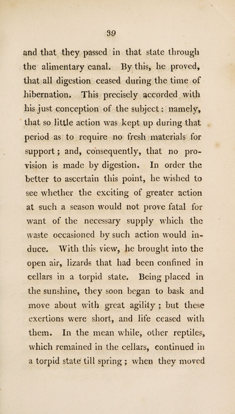 3 9 and that they passed in that state through the alimentary canal. By this, he proved, that all digestion ceased during the time of hibernation. This precisely accorded with his just conception of the subject: namely, that so little action was kept up during that period as to require no fresh materials for support; and, consequently, that no pro¬ vision is made by digestion. In order the better to ascertain this point, he wished to see whether the exciting of greater action at such a season would not prove fatal for want of the necessary supply which the waste occasioned by such action would in¬ duce. With this view, he brought into the open air, lizards that had been confined in cellars in a torpid state. Being placed in the sunshine, they soon began to bask and move about with great agility ; but these exertions were short, and life ceased with them. In the mean while, other reptiles, which remained in the cellars, continued in a torpid state till spring ; when they moved