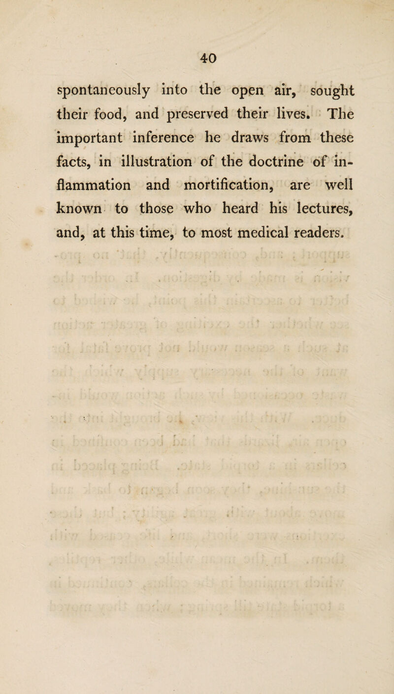 spontaneously into the open air, sought their food, and preserved their lives. The important inference he draws from these facts, in illustration of the doctrine of in¬ flammation and mortification, are well known to those who heard his lectures, and, at this time, to most medical readers.