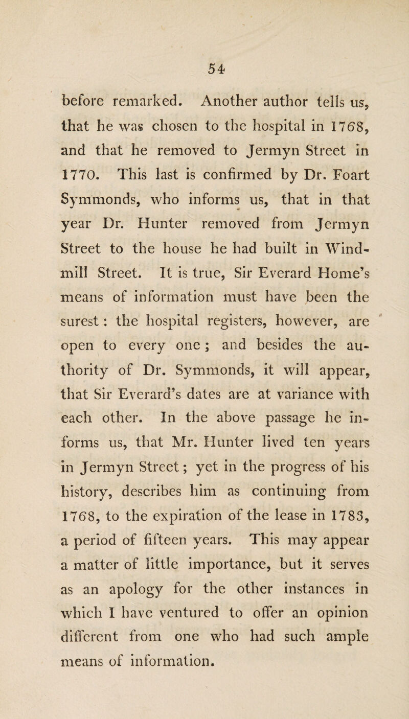 before remarked. Another author tells us, that he was chosen to the hospital in 1768, and that he removed to Jermyn Street in 1770. This last is confirmed by Dr. Foart Symmonds, who informs us, that in that year Dr. blunter removed from Jermyn Street to the house he had built in Wind- mil! Street. It is true, Sir Everard Home’s means of information must have been the surest: the hospital registers, however, are open to every one; and besides the au¬ thority of Dr. Symmonds, it will appear, that Sir Everard’s dates are at variance with each other. In the above passage he in¬ forms us, that Mr. Hunter lived ten years in Jermyn Street; yet in the progress of his history, describes him as continuing from 1768, to the expiration of the lease in 1783, a period of fifteen years. This may appear a matter of little importance, but it serves as an apology for the other instances in which I have ventured to offer an opinion different from one who had such ample means of information.