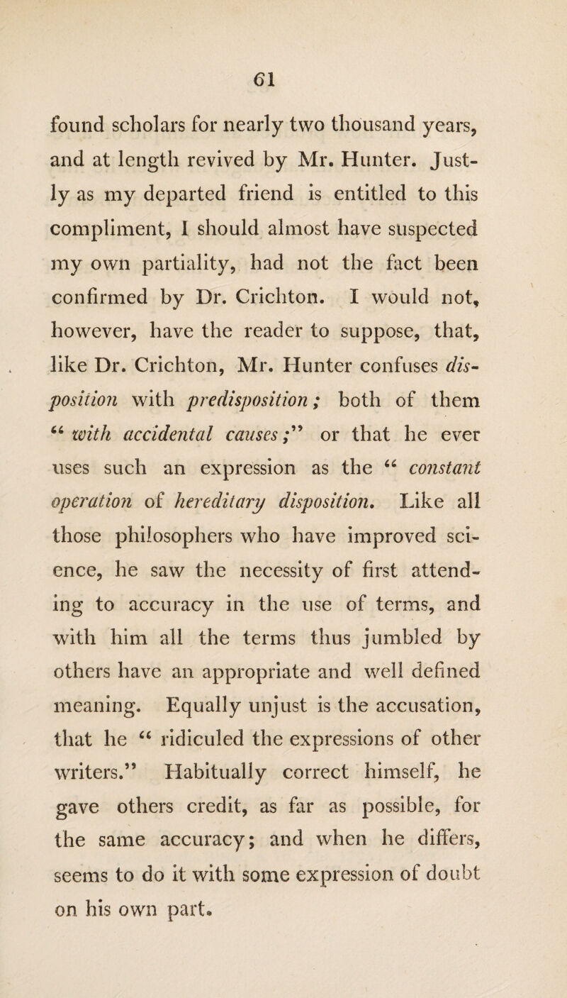 <51 found scholars for nearly two thousand years, and at length revived by Mr. Hunter. Just¬ ly as my departed friend is entitled to this compliment, I should almost have suspected my own partiality, had not the fact been confirmed by Dr. Crichton. I would not, however, have the reader to suppose, that, like Dr. Crichton, Mr. Hunter confuses dis¬ position with predisposition; both of them 46 with accidental causesor that he ever uses such an expression as the 44 constant operation of hereditary disposition. Like all those philosophers who have improved sci¬ ence, he saw the necessity of first attend¬ ing to accuracy in the use of terms, and with him all the terms thus jumbled by others have an appropriate and well defined meaning. Equally unjust is the accusation, that he 44 ridiculed the expressions of other writers.55 Habitually correct himself, he gave others credit, as far as possible, for the same accuracy; and when he differs, seems to do it with some expression of doubt on his own part.