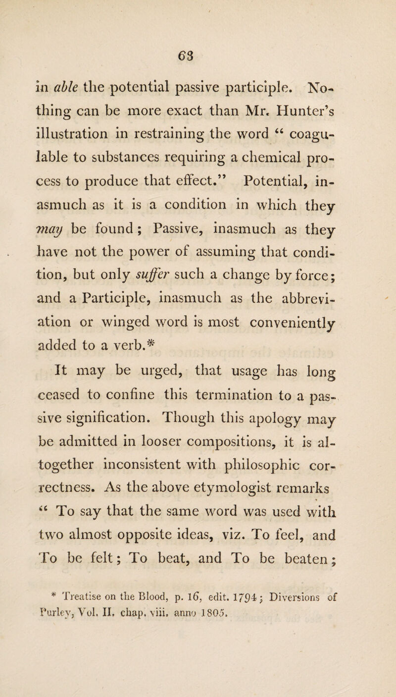 in able the potential passive participle. No¬ thing can be more exact than Mr. Hunter’s illustration in restraining the word u coagu- lable to substances requiring a chemical pro¬ cess to produce that effect.” Potential, in¬ asmuch as it is a condition in which they may be found ; Passive, inasmuch as they have not the power of assuming that condi¬ tion, but only suffer such a change by force; and a Participle, inasmuch as the abbrevi¬ ation or winged word is most conveniently added to a verb.^ It may be urged, that usage has long ceased to confine this termination to a pas¬ sive signification. Though this apology may be admitted in looser compositions, it is al¬ together inconsistent with philosophic cor¬ rectness. As the above etymologist remarks u To say that the same word was used with two almost opposite ideas, viz. To feel, and To be felt; To beat, and To be beaten; * Treatise on tlie Blood, p. 16, edit. 17^4; Diversions of Parley, Vol. II, chap, viii, anno 180.5.