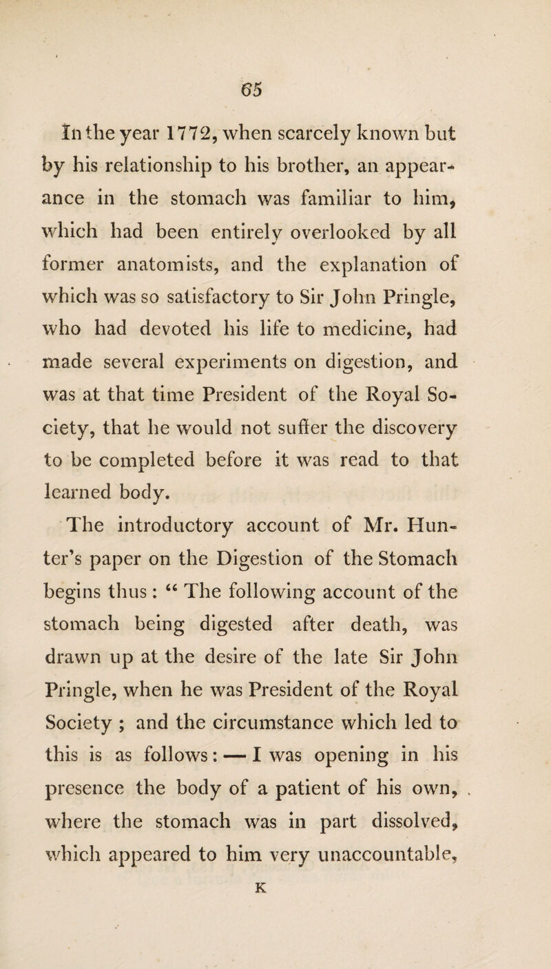 In the year 1772, when scarcely known but by his relationship to his brother, an appear¬ ance in the stomach was familiar to him, which had been entirely overlooked by all former anatomists, and the explanation of which was so satisfactory to Sir John Pringle, who had devoted his life to medicine, had made several experiments on digestion, and was at that time President of the Royal So¬ ciety, that he would not suffer the discovery to be completed before it was read to that learned body. The introductory account of Mr. Hun¬ ter’s paper on the Digestion of the Stomach begins thus: 66 The following account of the stomach being digested after death, was drawn up at the desire of the late Sir John Pringle, when he was President of the Royal Society ; and the circumstance which led to this is as follows: — I was opening in his presence the body of a patient of his own, . where the stomach was in part dissolved, which appeared to him very unaccountable. K