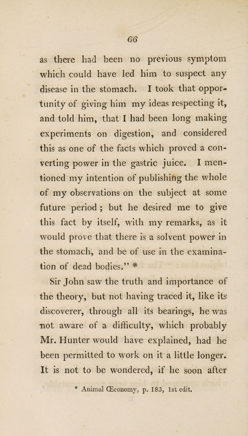 as there had been no previous symptom which could have led him to suspect any disease in the stomach. I took that oppor¬ tunity of giving him my ideas respecting it, and told him, that I had been long making experiments on digestion, and considered this as one of the facts which proved a con¬ verting power in the gastric juice. I men¬ tioned my intention of publishing the whole of my observations on the subject at some future period ; but he desired me to give this fact by itself, with my remarks, as it would prove that there is a solvent power in the stomach, and be of use in the examina¬ tion of dead bodies.” * Sir John saw the truth and importance of the theory, but not having traced it, like its discoverer, through all its bearings, he was not aware of a difficulty, which probably Mr. Hunter would have explained, had he been permitted to work on it a little longer* It is not to be wondered, if he soon after * Animal OEeonomy, p. 183, 1st edit.