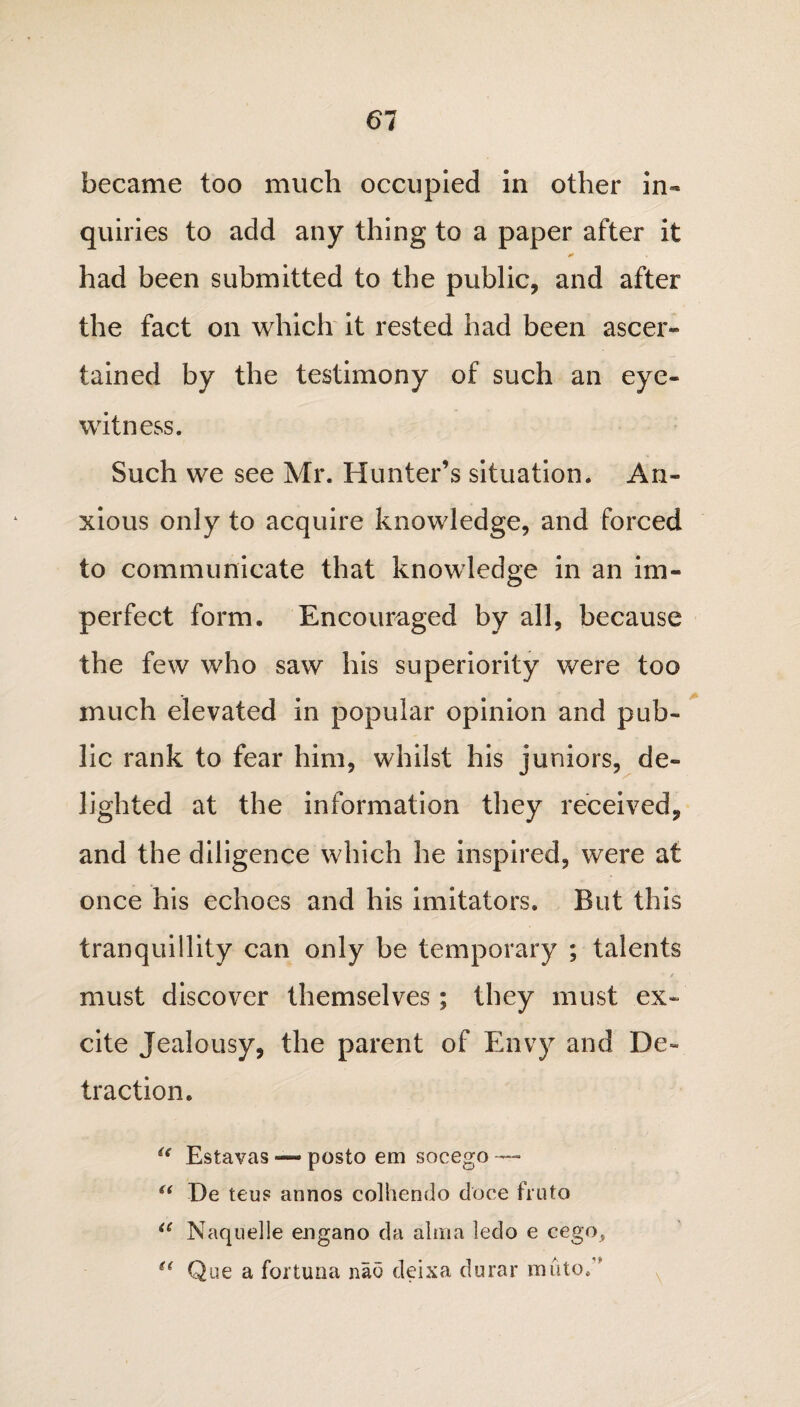 61 became too much occupied in other in¬ quiries to add any thing to a paper after it had been submitted to the public, and after the fact on which it rested had been ascer¬ tained by the testimony of such an eye¬ witness. Such we see Mr. Hunter’s situation. An¬ xious only to acquire knowledge, and forced to communicate that knowledge in an im¬ perfect form. Encouraged by all, because the few who saw his superiority were too much elevated in popular opinion and pub¬ lic rank to fear him, whilst his juniors, de¬ lighted at the information they received, and the diligence which he inspired, were at once his echoes and his imitators. But this tranquillity can only be temporary ; talents must discover themselves ; they must ex¬ cite Jealousy, the parent of Envy and De¬ traction. i( Estavas — posto em socego — “ De teus annos colhendo doce fruto a Naquelle engano da alma ledo e cego, (l Que a fortima nao deixa durar mu to/'