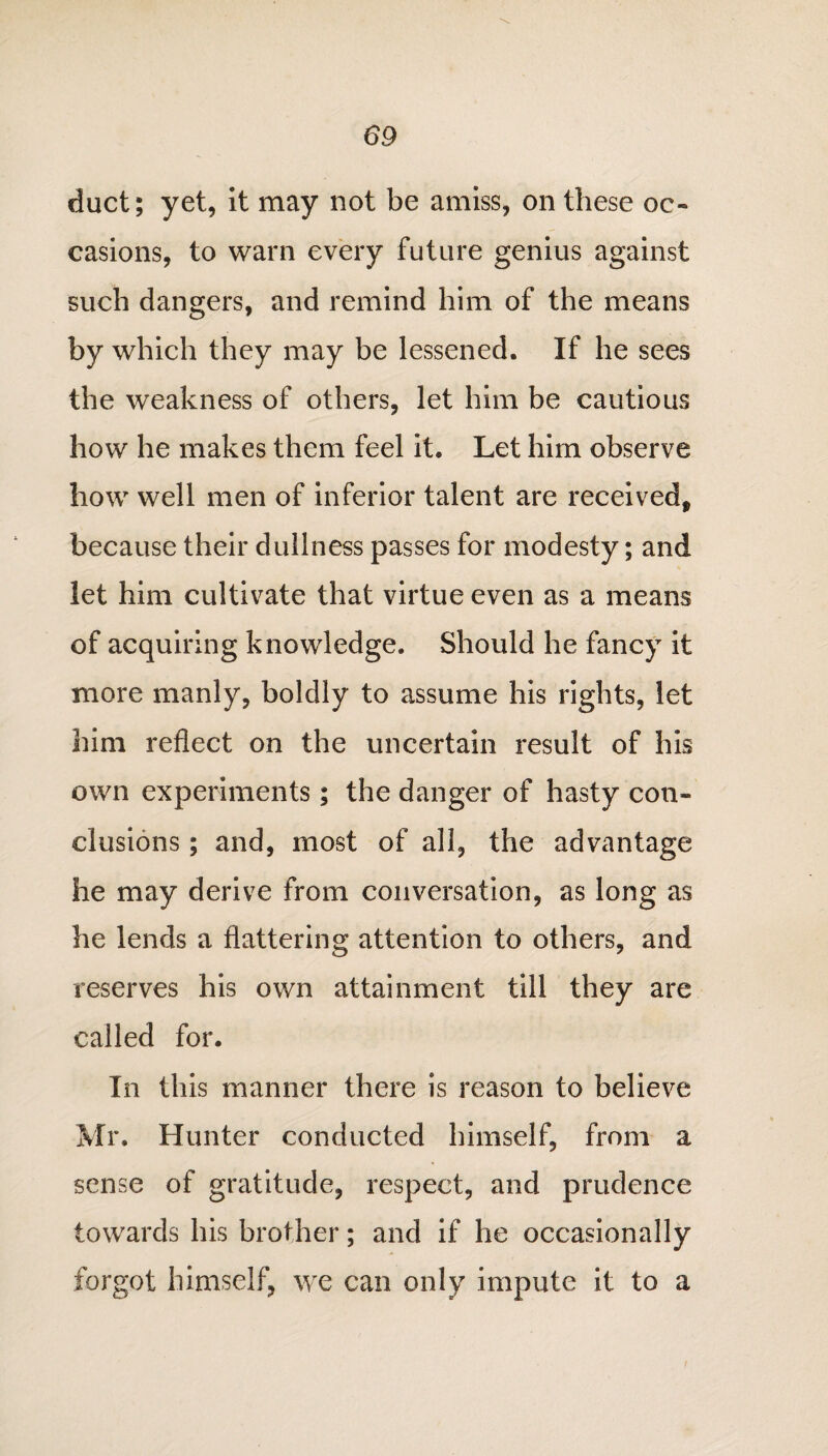 duct; yet, it may not be amiss, on these oc¬ casions, to warn every future genius against such dangers, and remind him of the means by which they may be lessened. If he sees the weakness of others, let him be cautious how he makes them feel it. Let him observe how well men of inferior talent are received, because their dullness passes for modesty; and let him cultivate that virtue even as a means of acquiring knowledge. Should he fancy it more manly, boldly to assume his rights, let him reflect on the uncertain result of his own experiments; the danger of hasty con¬ clusions ; and, most of all, the advantage he may derive from conversation, as long as he lends a flattering attention to others, and reserves his own attainment till they are called for. In this manner there is reason to believe Mr. Hunter conducted himself, from a sense of gratitude, respect, and prudence towards his brother; and if he occasionally forgot himself, we can only impute it to a f