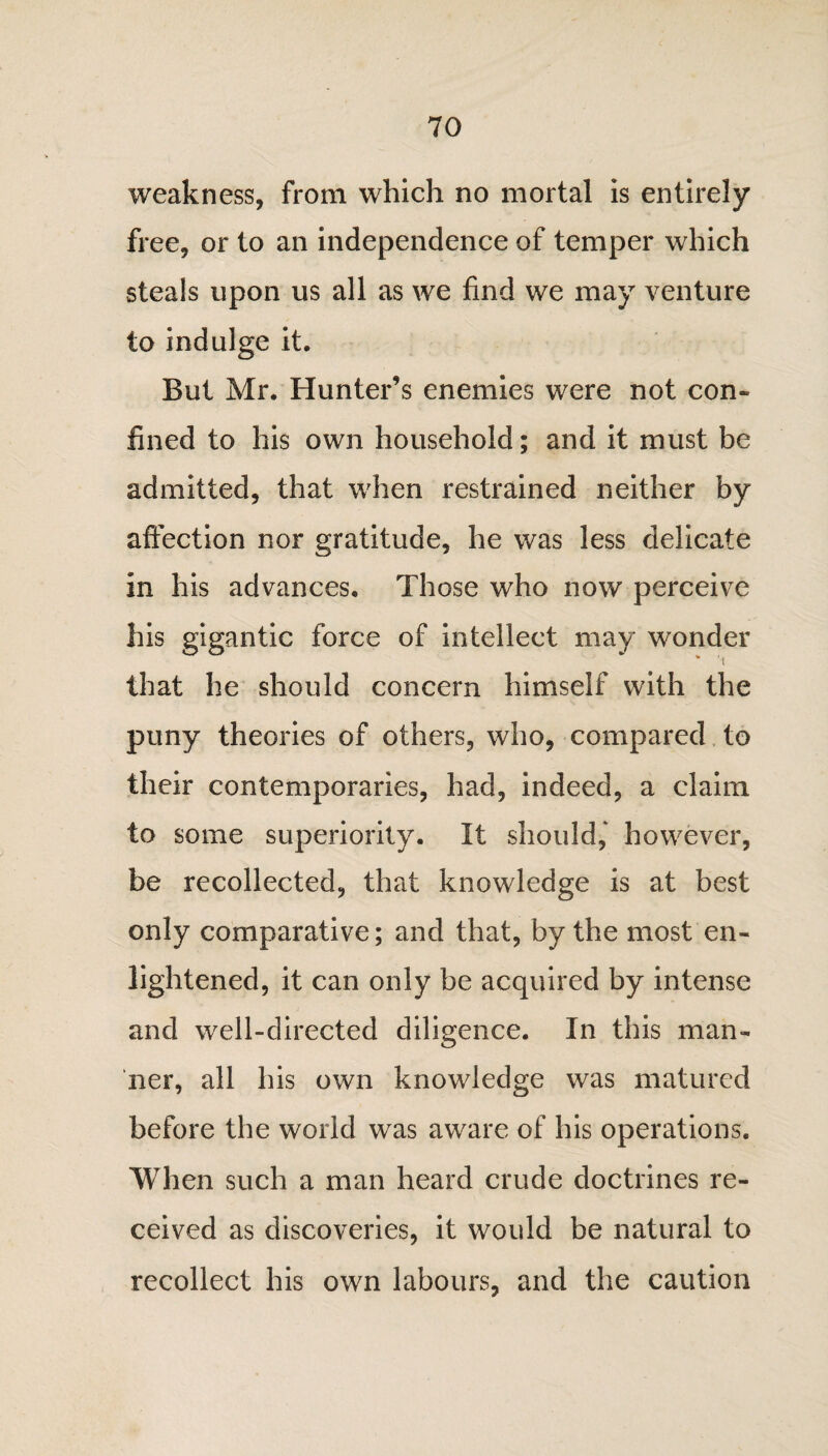 weakness, from which no mortal is entirely free, or to an independence of temper which steals upon us all as we find we may venture to indulge it. But Mr. Hunter’s enemies were not con¬ fined to his own household; and it must be admitted, that when restrained neither by affection nor gratitude, he was less delicate in his advances. Those who now perceive his gigantic force of intellect may wonder that he should concern himself with the puny theories of others, who, compared to their contemporaries, had, indeed, a claim to some superiority. It should,' however, be recollected, that knowledge is at best only comparative; and that, by the most en¬ lightened, it can only be acquired by intense and well-directed diligence. In this man¬ ner, all his own knowledge was matured before the world was aware of his operations. When such a man heard crude doctrines re¬ ceived as discoveries, it would be natural to recollect his own labours, and the caution