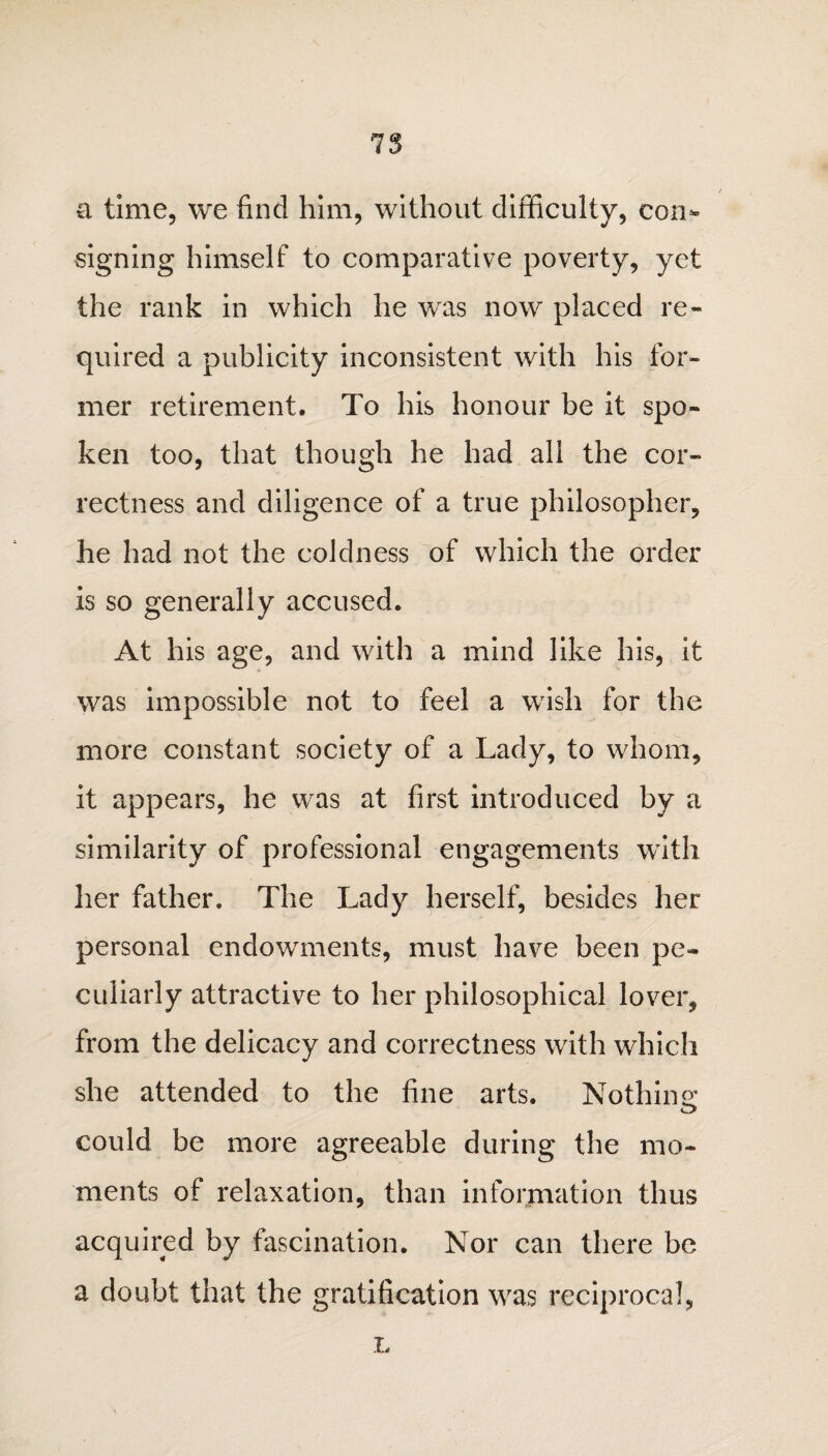 a time, we find him, without difficulty, com signing himself to comparative poverty, yet the rank in which he was now placed re¬ quired a publicity inconsistent with his for¬ mer retirement. To his honour be it spo¬ ken too, that though he had all the cor¬ rectness and diligence of a true philosopher, he had not the coldness of which the order is so generally accused. At his age, and with a mind like his, it was impossible not to feel a wish for the more constant society of a Lady, to whom, it appears, he was at first introduced by a similarity of professional engagements with her father. The Lady herself, besides her personal endowments, must have been pe¬ culiarly attractive to her philosophical lover, from the delicacy and correctness with which she attended to the fine arts. Nothins; could be more agreeable during the mo¬ ments of relaxation, than information thus acquired by fascination. Nor can there be a doubt that the gratification was reciprocal,