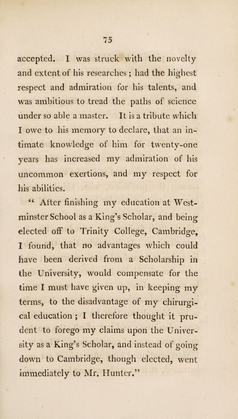 I accepted. I was struck with the novelty and extent of his researches; had the highest respect and admiration for his talents, and was ambitious to tread the paths of science under so able a master. It is a tribute which I owe to his memory to declare, that an in¬ timate knowledge of him for twenty-one years has increased my admiration of his uncommon exertions, and my respect for his abilities. 46 After finishing my education at West¬ minster School as a King’s Scholar, and being elected off to Trinity College, Cambridge, I found, that no advantages which could have been derived from a Scholarship in the University, would compensate for the time I must have given up, in keeping my terms, to the disadvantage of my chirurgi- cal education ; I therefore thought it pru¬ dent to forego my claims upon the Univer¬ sity as a King’s Scholar, and instead of going down to Cambridge, though elected, went immediately to Mr. Hunter,,’5