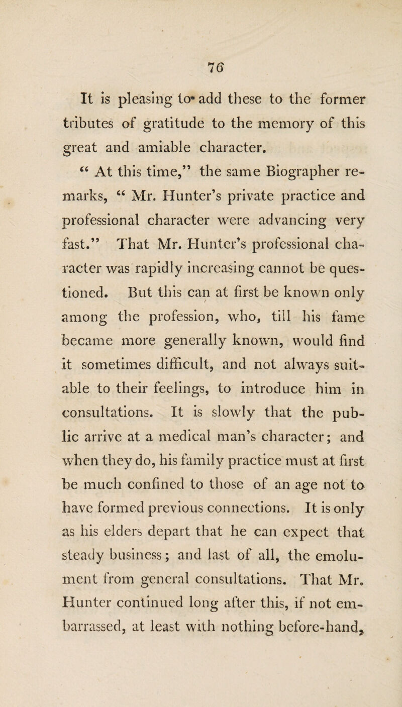 It is pleasing to* add these to the former tributes of gratitude to the memory of this great and amiable character. 66 At this time,” the same Biographer re¬ marks, 46 Mr. Hunter’s private practice and professional character were advancing very fast.” That Mr. Hunter’s professional cha¬ racter was rapidly increasing cannot be ques¬ tioned. But this can at first be known only among the profession, who, till his fame became more generally known, would find it sometimes difficult, and not always suit¬ able to their feelings, to introduce him in consultations. It is slowly that the pub¬ lic arrive at a medical man’s character; and when they do, his family practice must at first be much confined to those of an age not to have formed previous connections. It is only as his elders depart that he can expect that steady business; and last of all, the emolu¬ ment from general consultations. That Mr. Hunter continued long after this, if not em¬ barrassed, at least with nothing before-hand5
