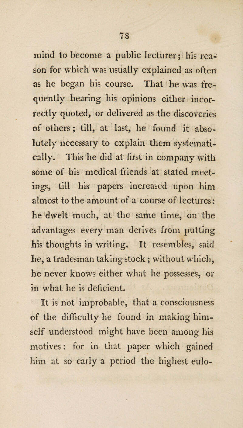 mind to become a public lecturer; his rea¬ son for which was usually explained as often as he began his course. That he was fre¬ quently hearing his opinions either incor¬ rectly quoted, or delivered as the discoveries of others; till, at last, he found it abso¬ lutely necessary to explain them systemati¬ cally. This he did at first in company with some of his medical friends at stated meet¬ ings, till his papers increased upon him almost to the amount of a course of lectures: he dwelt much, at the same time, on the advantages every man derives from putting his thoughts in writing. It resembles, said he, a tradesman taking stock; without which, he never knows either what he possesses, or in what he is deficient. It is not improbable, that a consciousness of the difficulty he found in making him¬ self understood might have been among his motives: for in that paper which gained him at so early a period the highest eulo-