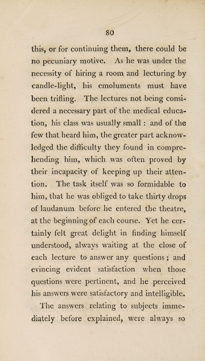 this, or for continuing them, there could be no pecuniary motive. As he was under the necessity of hiring a room and lecturing by candle-light, his emoluments must have been trifling. The lectures not being consi¬ dered a necessary part of the medical educa¬ tion, his class was usually small : and of the few that heard him, the greater part acknow¬ ledged the difficulty they found in compre¬ hending him, which was often proved by their incapacity of keeping up their atten¬ tion. The task itself was so formidable to him, that he was obliged to take thirty drops of laudanum before he entered the theatre, at the beginning of each course. Yet he cer¬ tainly felt great delight in finding himself understood, always waiting at the close of each lecture to answer any questions; and evincing evident satisfaction when those questions were pertinent, and he perceived his answers were satisfactory and intelligible. The answers relating to subjects imme¬ diately before explained, were always so