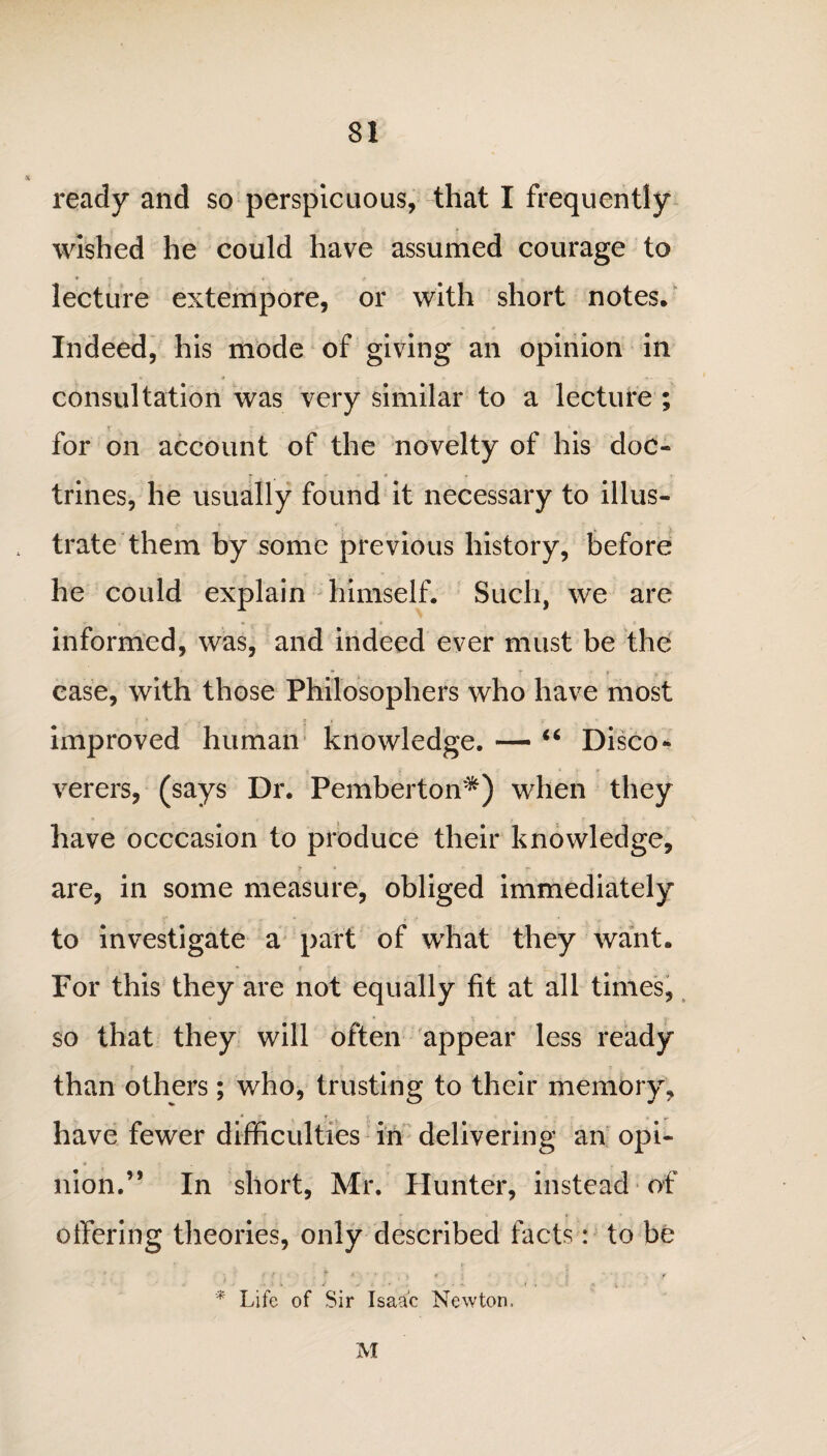 ready and so perspicuous, that I frequently wished he could have assumed courage to lecture extempore, or with short notes. Indeed, his mode of giving an opinion in consultation was very similar to a lecture ; for on account of the novelty of his doc¬ trines, he usually found it necessary to illus¬ trate them by some previous history, before he could explain himself. Such, we are informed, was, and indeed ever must be the * * r ‘ r * j,' case, with those Philosophers who have most improved human knowledge. — “ Disco¬ verers, (says Dr. Pemberton*) when they have occcasion to produce their knowledge, are, in some measure, obliged immediately to investigate a part of what they want. For this they are not equally fit at all times, so that they will often appear less ready I t y ; ( than others; who, trusting to their memory, have fewer difficulties in delivering an opi¬ nion.” In short, Mr. Hunter, instead of offering theories, only described facts: to be i ; : y *. / . ■ * ' , : , : t * Life of Sir Isaac Newton, M