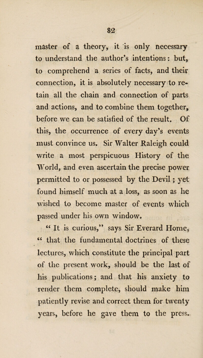 master of a theory, it is only necessary to understand the author’s intentions: but, to comprehend a series of facts, and their connection, it is absolutely necessary to re¬ tain all the chain and connection of parts and actions, and to combine them together, before we can be satisfied of the result. Of this, the occurrence of every day’s events must convince us. Sir Walter Raleigh could write a most perspicuous History of the World, and even ascertain the precise power permitted to or possessed by the Devil; yet found himself much at a loss, as soon as he wished to become master of events which passed under his own window. “ It is curious,” says Sir Everard Home, u that the fundamental doctrines of these lectures, which constitute the principal part of the present work, should be the last of his publications; and that his anxiety to render them complete, should make him patiently revise and correct them for twenty years, before he gave them to the press.