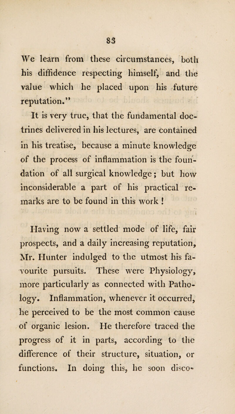 We learn from these circumstances, both his diffidence respecting himself, and the value which he placed upon his future reputation.’* It is very true, that the fundamental doc¬ trines delivered in his lectures, are contained in his treatise, because a minute knowledge of the process of inflammation is the foun¬ dation of all surgical knowledge; but how inconsiderable a part of his practical re¬ marks are to be found in this work ! Having now a settled mode of life, fair prospects, and a daily increasing reputation, Mr. Hunter indulged to the utmost his fa¬ vourite pursuits. These were Physiology, more particularly as connected with Patho¬ logy. Inflammation, whenever it occurred, he perceived to be the most common cause of organic lesion. He therefore traced the progress of it in parts, according to the difference of their structure, situation, or functions. In doing this, he soon disco-