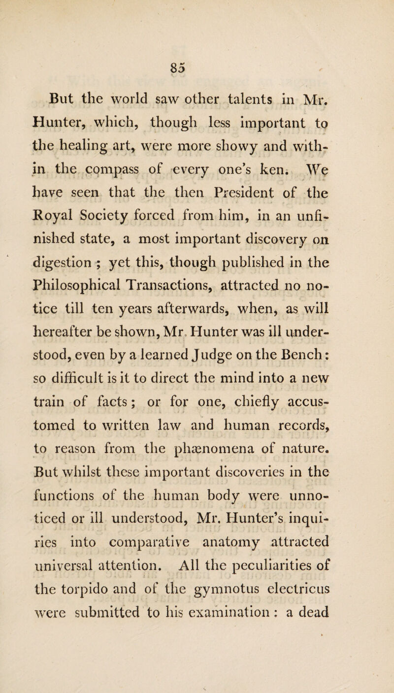 But the world saw other talents in Mr. Hunter, which, though less important to the healing art, were more showy and with¬ in the compass of every one’s ken. We have seen that the then President of the Royal Society forced from him, in an unfi¬ nished state, a most important discovery on digestion ; yet this, though published in the Philosophical Transactions, attracted no no¬ tice till ten years afterwards, when, as will hereafter be shown, Mr Hunter was ill under¬ stood, even by a learned Judge on the Bench: so difficult is it to direct the mind into a new train of facts; or for one, chiefly accus¬ tomed to written law and human records, to reason from the phenomena of nature. But whilst these important discoveries in the functions of the human body were unno¬ ticed or ill understood, Mr, Hunter’s inqui¬ ries into comparative anatomy attracted universal attention. All the peculiarities of the torpido and of the gymnotus electricus were submitted to his examination : a dead