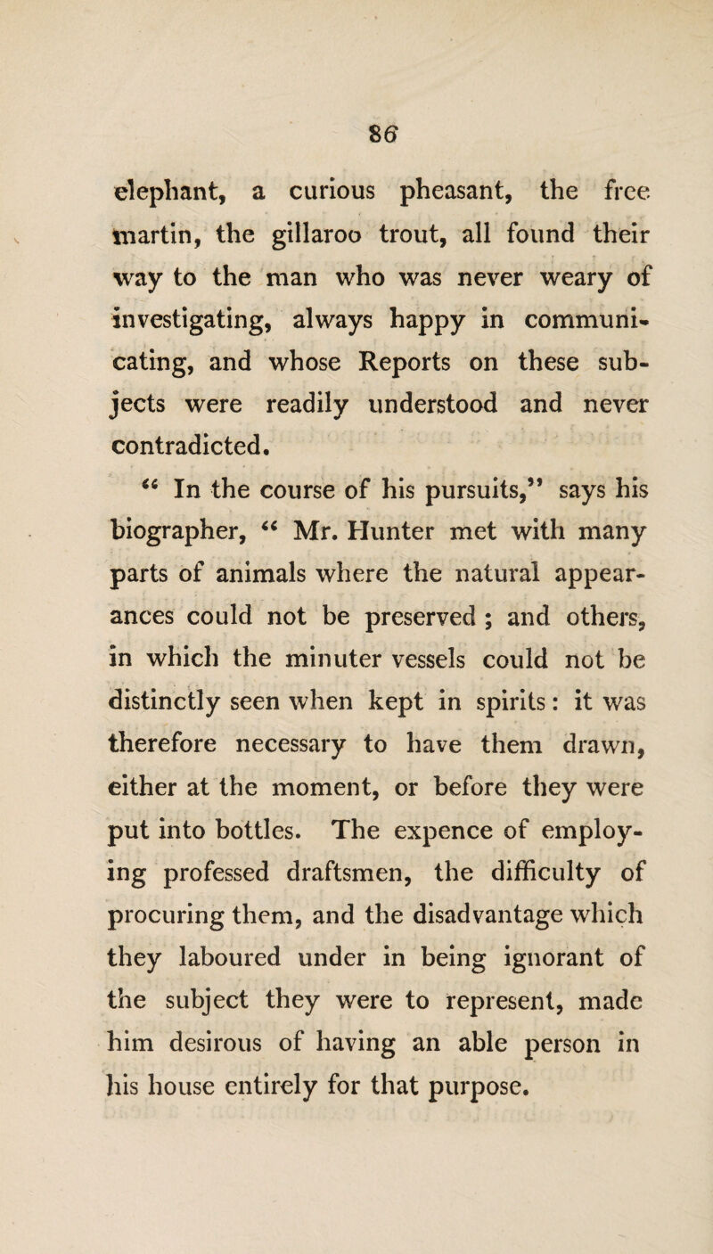 elephant, a curious pheasant, the free martin, the gillaroo trout, all found their way to the man who was never weary of investigating, always happy in communi¬ cating, and whose Reports on these sub¬ jects were readily understood and never contradicted, “ In the course of his pursuits,” says his biographer, “ Mr. Hunter met with many parts of animals where the natural appear¬ ances could not be preserved ; and others, in which the minuter vessels could not be distinctly seen when kept in spirits: it was therefore necessary to have them drawn, either at the moment, or before they were put into bottles. The expence of employ¬ ing professed draftsmen, the difficulty of procuring them, and the disadvantage which they laboured under in being ignorant of the subject they were to represent, made him desirous of having an able person in his house entirely for that purpose.