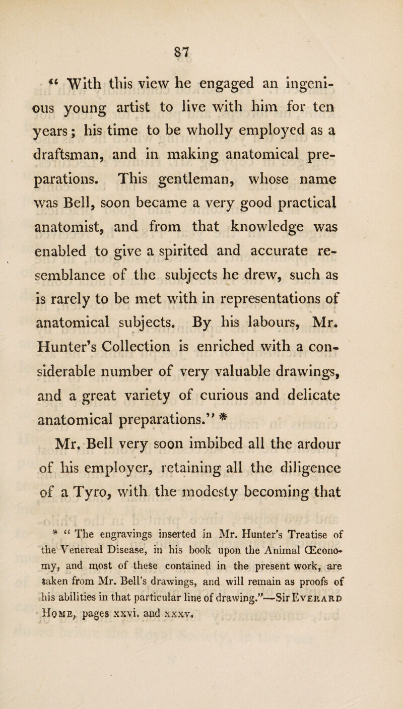 €i With this view he engaged an ingeni¬ ous young artist to live with him for ten years; his time to be wholly employed as a draftsman, and in making anatomical pre¬ parations. This gentleman, whose name was Bell, soon became a very good practical anatomist, and from that knowledge was enabled to give a spirited and accurate re¬ semblance of the subjects he drew, such as is rarely to be met with in representations of anatomical subjects. By his labours, Mr. Hunter’s Collection is enriched with a con¬ siderable number of very valuable drawings, and a great variety of curious and delicate anatomical preparations.’* * Mr. Bell very soon imbibed all the ardour of his employer, retaining all the diligence of a Tyro, with the modesty becoming that i;' ’ ’ . * “ The engravings inserted in Mr. Hunter’s Treatise of the Venereal Disease, in his book upon the Animal (Econo¬ my, and most of these contained in the present work, are taken from Mr. Bell’s drawings, and will remain as proofs of his abilities in that particular line of drawing.”—Sir Ever arc Ho mb, pages xxvi. and xxxv.