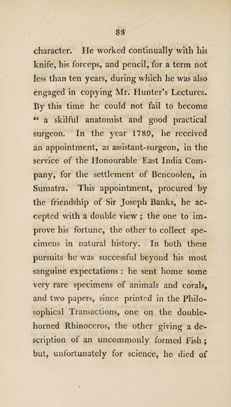 character. He worked continually with his knife, his forceps, and pencil, for a term not less than ten years, during which he was also engaged in copying Mr. Hunter’s Lectures. By this time he could not fail to become 44 a skilful anatomist and good practical ■ » ' * * surgeon. In the year 1789, he received an appointment, as assistant-surgeon, in the service of the Honourable East India Com¬ pany, for the settlement of Bencoolen, in Sumatra. This appointment, procured by the friendship of Sir Joseph Banks, he ac¬ cepted with a double view ; the one to im¬ prove his fortune, the other to collect spe¬ cimens in natural history. In both these pursuits he was successful beyond his most sanguine expectations : he sent home some very rare specimens of animals and corals, and two papers, since printed in the Philo¬ sophical Transactions, one on the double¬ horned Rhinoceros, the other giving a de¬ scription of an uncommonly formed Fish ; but, unfortunately for science, he died of