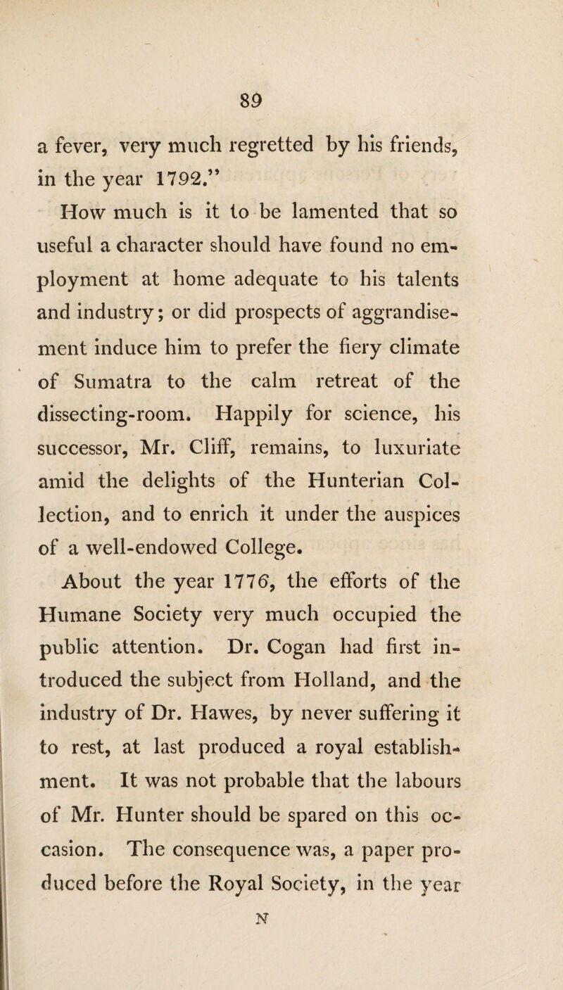 \ a fever, very much regretted by his friends, in the year 1792.” How much is it to be lamented that so useful a character should have found no em¬ ployment at home adequate to his talents and industry; or did prospects of aggrandise¬ ment induce him to prefer the fiery climate of Sumatra to the calm retreat of the dissecting-room. Happily for science, his successor, Mr. Cliff, remains, to luxuriate amid the delights of the Hunterian Col¬ lection, and to enrich it under the auspices of a well-endowed College, About the year 1776, the efforts of the Humane Society very much occupied the public attention. Dr. Cogan had first in¬ troduced the subject from Holland, and the industry of Dr. Hawes, by never suffering it to rest, at last produced a royal establish¬ ment. It was not probable that the labours of Mr. Hunter should be spared on this oc¬ casion. The consequence was, a paper pro¬ duced before the Royal Society, in the year N