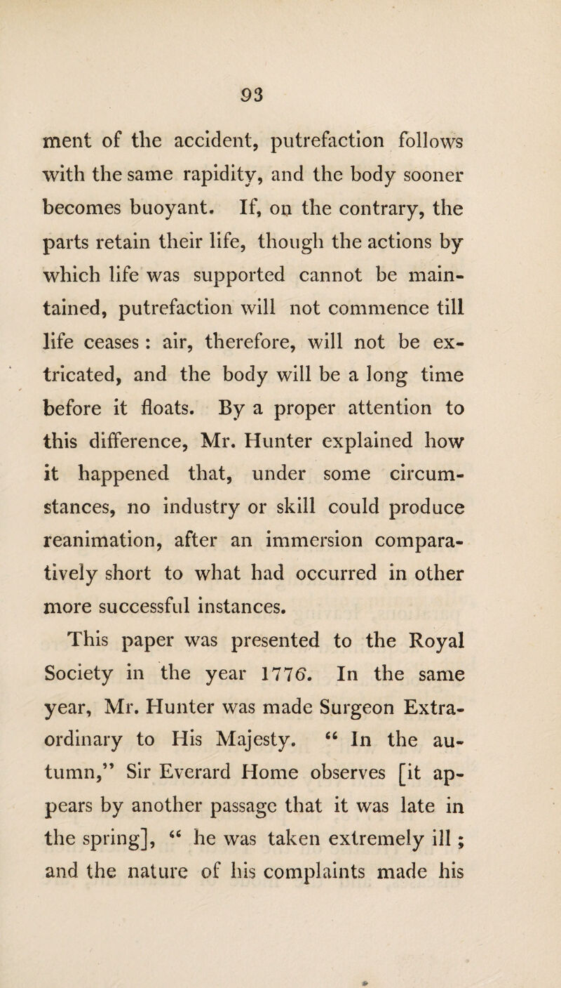 ment of the accident, putrefaction follows with the same rapidity, and the body sooner becomes buoyant. If, on the contrary, the parts retain their life, though the actions by which life was supported cannot be main¬ tained, putrefaction will not commence till life ceases: air, therefore, will not be ex¬ tricated, and the body will be a long time before it floats. By a proper attention to this difference, Mr. Hunter explained how it happened that, under some circum¬ stances, no industry or skill could produce reanimation, after an immersion compara¬ tively short to what had occurred in other more successful instances. This paper was presented to the Royal Society in the year 1776. In the same year, Mr. Hunter was made Surgeon Extra¬ ordinary to His Majesty. “ In the au¬ tumn,” Sir Everard Home observes [it ap¬ pears by another passage that it was late in the spring], 46 he was taken extremely ill ; and the nature of his complaints made his »