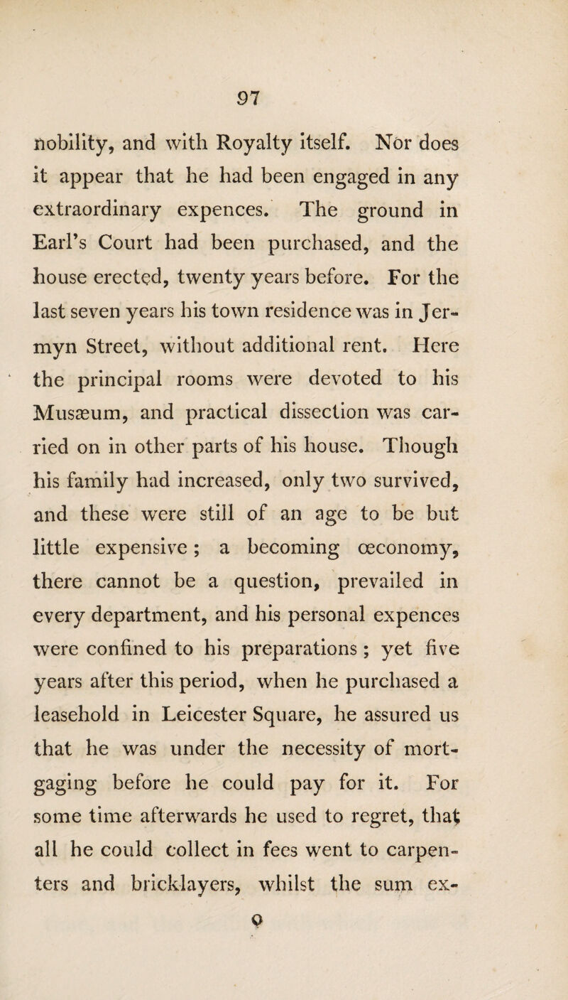 91 nobility, and with Royalty itself. Nor does it appear that he had been engaged in any extraordinary expences. The ground in Earl’s Court had been purchased, and the house erected, twenty years before. For the last seven years his town residence was in Jer- myn Street, without additional rent. Here the principal rooms were devoted to his Musasum, and practical dissection was car¬ ried on in other parts of his house. Though his family had increased, only two survived, and these were still of an age to be but little expensive; a becoming ceconomy, there cannot be a question, prevailed in every department, and his personal expences were confined to his preparations ; yet five years after this period, when he purchased a leasehold in Leicester Square, he assured us that he was under the necessity of mort¬ gaging before he could pay for it. For some time afterwards he used to regret, that all he could collect in fees went to carpen¬ ters and bricklayers, whilst the sum ex- o