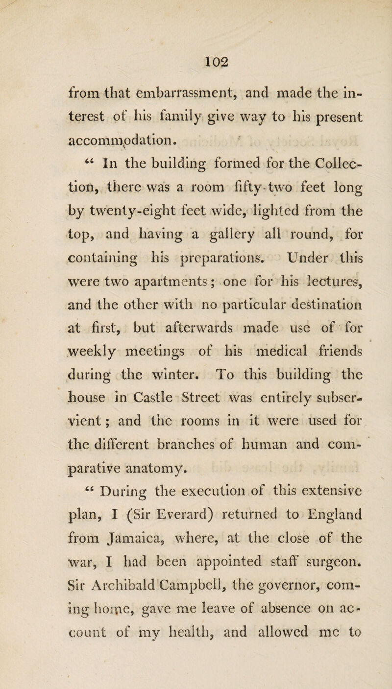 from that embarrassment, and made the in¬ terest of his family give way to his present accommodation, “ In the building formed for the Collec¬ tion, there was a room fifty two feet long by twenty-eight feet wide, lighted from the top, and having a gallery all round, for containing his preparations. Under this were two apartments; one for his lectures, and the other with no particular destination at first, but afterwards made use of for weekly meetings of his medical friends during the winter. To this building the house in Castle Street was entirely subser¬ vient ; and the rooms in it were used for the different branches of human and com¬ parative anatomy. “ During the execution of this extensive plan, I (Sir Everard) returned to England from Jamaica, where, at the close of the war, I had been appointed staff surgeon. Sir Archibald Campbell, the governor, com¬ ing home, gave me leave of absence on ac¬ count of my health, and allowed me to