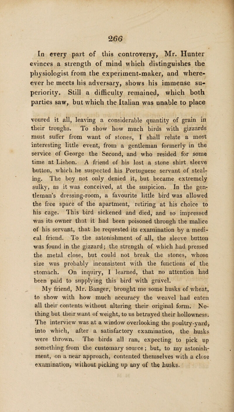 c266 In every part of this controversy, Mr. Hunter evinces a strength of mind which distinguishes the physiologist from the experiment-maker, and where- ever he meets his adversary, shows his immense su¬ periority. Still a difficulty remained, which both parties saw, but which the Italian was unable to place voured it all, leaving a considerable quantity of grain in their troughs. To show how much birds with gizzards must suffer from want of stones, I shall relate a most interesting little event, from a gentleman formerly in the service of George the Second, and who resided for some time at Lisbon. A friend of his lost a stone shirt sleeve button, which he suspected his Portuguese servant of steal¬ ing. The boy not only denied it, but became extremely sulky, as it was conceived, at the suspicion. In the gen¬ tleman’s dressing-room, a favourite little bird was allowed the free space of the apartment, retiring at his choice to his cage. This bird sickened and died, and so impressed was its owner that it had been poisoned through the malice of his servant, that he requested its examination by a medi¬ cal friend. To the astonishment of all, the sleeve button was found in the gizzard; the strength of which had pressed the metal close, but could not break the stones, whose size was probably inconsistent with the functions of the stomach. On inquiry, I learned, that no attention had been paid to supplying this bird with gravel. My friend, Mr. Banger, brought me some husks of wheat, to show with how much accuracy the weavel had eaten all their contents without altering their original form. No¬ thing but their want of weight, to us betrayed their hollowness. The interview was at a window overlooking the poultry-yard, into which, after a satisfactory examination, the husks were thrown. The birds all ran, expecting to pick up something from the customary source; but, to my astonish¬ ment, on a near approach, contented themselves with a close examination, without picking up any of the husks.